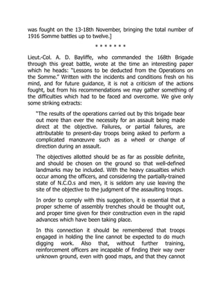 was fought on the 13-18th November, bringing the total number of
1916 Somme battles up to twelve.]
* * * * * * *
Lieut.-Col. A. D. Bayliffe, who commanded the 168th Brigade
through this great battle, wrote at the time an interesting paper
which he heads: “Lessons to be deducted from the Operations on
the Somme.” Written with the incidents and conditions fresh on his
mind, and for future guidance, it is not a criticism of the actions
fought, but from his recommendations we may gather something of
the difficulties which had to be faced and overcome. We give only
some striking extracts:
“The results of the operations carried out by this brigade bear
out more than ever the necessity for an assault being made
direct at the objective. Failures, or partial failures, are
attributable to present-day troops being asked to perform a
complicated manœuvre such as a wheel or change of
direction during an assault.
The objectives allotted should be as far as possible definite,
and should be chosen on the ground so that well-defined
landmarks may be included. With the heavy casualties which
occur among the officers, and considering the partially-trained
state of N.C.O.s and men, it is seldom any use leaving the
site of the objective to the judgment of the assaulting troops.
In order to comply with this suggestion, it is essential that a
proper scheme of assembly trenches should be thought out,
and proper time given for their construction even in the rapid
advances which have been taking place.
In this connection it should be remembered that troops
engaged in holding the line cannot be expected to do much
digging work. Also that, without further training,
reinforcement officers are incapable of finding their way over
unknown ground, even with good maps, and that they cannot
 