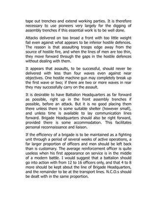tape out trenches and extend working parties. It is therefore
necessary to use pioneers very largely for the digging of
assembly trenches if this essential work is to be well done.
Attacks delivered on too broad a front with too little weight
fail even against what appears to be inferior hostile defences.
The reason is that assaulting troops edge away from the
source of hostile fire, and when the lines of men are too thin,
they move forward through the gaps in the hostile defences
without dealing with them.
It appears that assaults, to be successful, should never be
delivered with less than four waves even against near
objectives. One hostile machine gun may completely break up
the first wave or two; if there are two or more waves in rear
they may successfully carry on the assault.
It is desirable to have Battalion Headquarters as far forward
as possible, right up in the front assembly trenches if
possible, before an attack. But it is no good placing them
there unless there is some suitable shelter (however small),
and unless time is available to lay communication lines
forward. Brigade Headquarters should also be right forward,
provided there is some accommodation. This facilitates
personal reconnaissance and liaison.
If the efficiency of a brigade is to be maintained as a fighting
unit through a period of several weeks of active operations, a
far larger proportion of officers and men should be left back
than is customary. The average reinforcement officer is quite
useless when his first appearance on service is in the middle
of a modern battle. I would suggest that a battalion should
go into action with from 12 to 16 officers only, and that 4 to 8
more should be kept about the line of Brigade Headquarters,
and the remainder to be at the transport lines. N.C.O.s should
be dealt with in the same proportion.
 