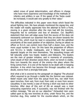 select crews of great determination, and officers in charge
who have more experience and knowledge of the methods of
infantry and artillery in war. If the speed of the Tanks could
be increased, it would add very greatly to their value.”
The difficulties indicated in this paper were those which faced the
actual fighting men. We have already mentioned the zigzag line, and
the reader will readily appreciate how the attempt to form a front,
moving in a given direction after the men had left the trenches,
frequently led to confusion and loss of direction. Col. Bayliffe’s
statement that men will edge away from the source of fire does not
necessarily contravert our assertion that they are drawn towards the
sound of fire, which must be read in conjunction with the admitted
uncertainty of the exact position of an objective. During an attack no
officer or N.C.O. can control more than half a dozen men, and the
more usual number is two. On this basis the proportion of officers
and N.C.O.s is totally inadequate, and it follows that success
depends largely on the men themselves. The assaulting troops will
fall naturally under two heads: leaders and followers. The leaders
are the men of greater initiative, and in moments of uncertainty,
when doubt of their direction seizes them, when no trench is visible,
they turn towards the sound of the enemy—the place where the
firing comes from. It is one of the factors to be dealt with in keeping
direction. A line which has become thin through casualties will, no
doubt, swerve from a strongly-held post.
And what a lot is covered by the paragraph on digging! The physical
effort required to go through a battle like the Somme was colossal.
Relief meant only relief from the actual front line, not relief from
open trenches, from wet, from mud, from cold, or even from severe
casualties; it was merely a case of moving a short way back to other
trenches. After days of this sort of life an assault was a most
exhausting experience and, if successful, was not finished with the
written message, “We are on our objective.” Exhausted men were
called upon to dig new trenches at once, under fierce fire, and the
trenches dug, they waited for the counter-attack which, on the
 