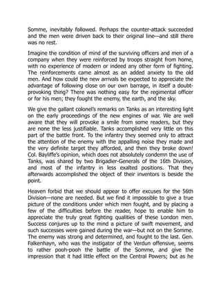 Somme, inevitably followed. Perhaps the counter-attack succeeded
and the men were driven back to their original line—and still there
was no rest.
Imagine the condition of mind of the surviving officers and men of a
company when they were reinforced by troops straight from home,
with no experience of modern or indeed any other form of fighting.
The reinforcements came almost as an added anxiety to the old
men. And how could the new arrivals be expected to appreciate the
advantage of following close on our own barrage, in itself a doubt-
provoking thing? There was nothing easy for the regimental officer
or for his men; they fought the enemy, the earth, and the sky.
We give the gallant colonel’s remarks on Tanks as an interesting light
on the early proceedings of the new engines of war. We are well
aware that they will provoke a smile from some readers, but they
are none the less justifiable. Tanks accomplished very little on this
part of the battle front. To the infantry they seemed only to attract
the attention of the enemy with the appalling noise they made and
the very definite target they afforded, and then they broke down!
Col. Bayliffe’s opinion, which does not absolutely condemn the use of
Tanks, was shared by two Brigadier-Generals of the 16th Division,
and most of the infantry in less exalted positions. That they
afterwards accomplished the object of their inventors is beside the
point.
Heaven forbid that we should appear to offer excuses for the 56th
Division—none are needed. But we find it impossible to give a true
picture of the conditions under which men fought, and by placing a
few of the difficulties before the reader, hope to enable him to
appreciate the truly great fighting qualities of these London men.
Success conjures up to the mind a picture of swift movement, and
such successes were gained during the war—but not on the Somme.
The enemy was strong and determined, and fought to the last. Gen.
Falkenhayn, who was the instigator of the Verdun offensive, seems
to rather pooh-pooh the battle of the Somme, and give the
impression that it had little effect on the Central Powers; but as he
 