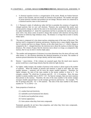 26 CHAPTER 2 ATOMS, MOLECULES, AND IONS
CHAPTER 2 ATOMS, MOLECULES, AND IONS 26
e. A chemical equation involves a reorganization of the atoms. Bonds are broken between
atoms in the reactants, and new bonds are formed in the products. The number and types
of atoms between reactants and products do not change. Because atoms are conserved in
a chemical reaction, mass is also conserved.
21. J. J. Thomson’s study of cathode-ray tubes led him to postulate the existence of negatively
charged particles that we now call electrons. Thomson also postulated that atoms must
contain positive charge in order for the atom to be electrically neutral. Ernest Rutherford and
his alpha bombardment of metal foil experiments led him to postulate the nuclear atom−an
atom with a tiny dense center of positive charge (the nucleus) with electrons moving about
the nucleus at relatively large distances away; the distance is so large that an atom is mostly
empty space.
22. The atom is composed of a tiny dense nucleus containing most of the mass of the atom. The
nucleus itself is composed of neutrons and protons. Neutrons have a mass slightly larger than
that of a proton and have no charge. Protons, on the other hand, have a 1+ relative charge as
compared to the 1– charged electrons; the electrons move about the nucleus at relatively large
distances. The volume of space that the electrons move about is so large, as compared to the
nucleus, that we say an atom is mostly empty space.
23. The number and arrangement of electrons in an atom determine how the atom will react with
other atoms, i.e., the electrons determine the chemical properties of an atom. The number of
neutrons present determines the isotope identity and the mass number.
24. Density = mass/volume; if the volumes are assumed equal, then the much more massive
proton would have a much larger density than the relatively light electron.
25. For lighter, stable isotopes, the number of protons in the nucleus is about equal to the number
of neutrons. When the number of protons and neutrons is equal to each other, the mass
number (protons + neutrons) will be twice the atomic number (protons). Therefore, for
lighter isotopes, the ratio of the mass number to the atomic number is close to 2. For
example, consider 28
Si, which has 14 protons and (28 – 14 =) 14 neutrons. Here, the mass
number to atomic number ratio is 28/14 = 2.0. For heavier isotopes, there are more neutrons
than protons in the nucleus. Therefore, the ratio of the mass number to the atomic number
increases steadily upward from 2 as the isotopes get heavier and heavier. For example, 238
U
has 92 protons and (238 – 92 =) 146 neutrons. The ratio of the mass number to the atomic
number for 238
U is 238/92 = 2.6.
26. Some properties of metals are
(1) conduct heat and electricity;
(2) malleable (can be hammered into sheets);
(3) ductile (can be pulled into wires);
(4) lustrous appearance;
(5) form cations when they form ionic compounds.
Nonmetals generally do not have these properties, and when they form ionic compounds,
nonmetals always form anions.
 