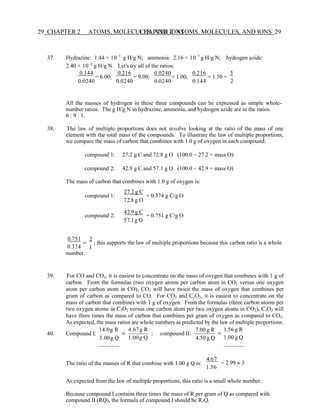 29 CHAPTER 2 ATOMS, MOLECULES, AND IONS
CHAPTER 2 ATOMS, MOLECULES, AND IONS 29
37. Hydrazine: 1.44 × 10−1
g H/g N; ammonia: 2.16 × 10−1
g H/g N; hydrogen azide:
2.40 × 10−2
g H/g N. Let's try all of the ratios:
0.144
= 6.00;
0.0240
0.216
= 9.00;
0.0240
0.0240
= 1.00;
0.0240
0.216
= 1.50 =
3
0.144 2
All the masses of hydrogen in these three compounds can be expressed as simple whole-
number ratios. The g H/g N in hydrazine, ammonia, and hydrogen azide are in the ratios
6 : 9 : 1.
38. The law of multiple proportions does not involve looking at the ratio of the mass of one
element with the total mass of the compounds. To illustrate the law of multiple proportions,
we compare the mass of carbon that combines with 1.0 g of oxygen in each compound:
compound 1: 27.2 g C and 72.8 g O (100.0 − 27.2 = mass O)
compound 2: 42.9 g C and 57.1 g O (100.0 − 42.9 = mass O)
The mass of carbon that combines with 1.0 g of oxygen is:
compound 1:
compound 2:
27.2 g C
72.8 g O
42.9 g C
57.1g O
= 0.374 g C/g O
= 0.751 g C/g O
0.751
=
0.374
number.
2
; this supports the law of multiple proportions because this carbon ratio is a whole
1
39. For CO and CO2, it is easiest to concentrate on the mass of oxygen that combines with 1 g of
carbon. From the formulas (two oxygen atoms per carbon atom in CO2 versus one oxygen
atom per carbon atom in CO), CO2 will have twice the mass of oxygen that combines per
gram of carbon as compared to CO. For CO2 and C3O2, it is easiest to concentrate on the
mass of carbon that combines with 1 g of oxygen. From the formulas (three carbon atoms per
two oxygen atoms in C3O2 versus one carbon atom per two oxygen atoms in CO2), C3O2 will
have three times the mass of carbon that combines per gram of oxygen as compared to CO2.
As expected, the mass ratios are whole numbers as predicted by the law of multiple proportions.
40. Compound I:
14.0g R
3.00g Q
=
4.67g R
; compound II:
1.00g Q
7.00 g R
4.50 g Q
=
1.56 g R
1.00 g Q
The ratio of the masses of R that combine with 1.00 g Q is:
4.67
= 2.99  3
1.56
As expected from the law of multiple proportions, this ratio is a small whole number.
Because compound I contains three times the mass of R per gram of Q as compared with
compound II (RQ), the formula of compound I should be R3Q.
 