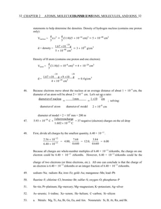 32 CHAPTER 2 ATOMS, MOLECULES, AND IONS
CHAPTER 2 ATOMS, MOLECULES, AND IONS 32
−13
statements to help determine the densities. Density of hydrogen nucleus (contains one proton
only):
4 4 − −
Vnucleus =  r3
3
= (3.14)(5  10 14
cm)3
= 5  10 40
cm3
3
−24
d = density =
1.67 10 g
5  10−40
cm3
= 3  1015
g/cm3
Density of H atom (contains one proton and one electron):
4 − −
Vatom = (3.14)(1  10 8
cm)3
= 4  10 24
cm3
3
−24 −28
d =
1.67 10 g +9 10 g
4  10−24
cm3 = 0.4g/cm3
46. Because electrons move about the nucleus at an average distance of about 1 × 10−8
cm, the
diameter of an atom will be about 2 × 10−8
cm. Let's set up a ratio:
diameterof nucleus
=
1mm
=
1 10 cm
; solving:
diameterof atom diameterof model 2  10−8
cm
diameter of model = 2 × 105
mm = 200 m
47. 5.93  10−18
C 
1electroncharge
1.602  10−19
C
= 37 negative (electron) charges on the oil drop
48. First, divide all charges by the smallest quantity, 6.40 × 10−13
.
2.56  10−12
6.40  10−13
= 4.00;
7.68
0.640
= 12.0;
3.84
0.640
= 6.00
Because all charges are whole-number multiples of 6.40 × 10−13
zirkombs, the charge on one
electron could be 6.40 × 10−13
zirkombs. However, 6.40 × 10−13
zirkombs could be the
charge of two electrons (or three electrons, etc.). All one can conclude is that the charge of
an electron is 6.40 × 10−13
zirkombs or an integer fraction of 6.40 × 10−13
zirkombs.
49. sodium−Na; radium−Ra; iron−Fe; gold−Au; manganese−Mn; lead−Pb
50. fluorine−F; chlorine−Cl; bromine−Br; sulfur−S; oxygen−O; phosphorus−P
51. Sn−tin; Pt−platinum; Hg−mercury; Mg−magnesium; K−potassium; Ag−silver
52. As−arsenic; I−iodine; Xe−xenon; He−helium; C−carbon; Si−silicon
53. a. Metals: Mg, Ti, Au, Bi, Ge, Eu, and Am. Nonmetals: Si, B, At, Rn, and Br.
 