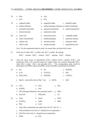 CHAPTER 2 ATOMS, MOLECULES, AND IONS 36
36 CHAPTER 2 ATOMS, MOLECULES, AND IONS
4 3
3
4
2
78. a.
c.
B2O3
N2O
b.
d.
AsF5
SCl6
79. a. copper(I) iodide b. copper(II) iodide c. cobalt(II) iodide
d. sodium carbonate e. sodium hydrogen carbonate or sodium bicarbonate
f.
i.
tetrasulfur tetranitride
barium chromate
g.
j.
selenium tetrachloride
ammonium nitrate
h. sodium hypochlorite
80. a. acetic acid b. ammonium nitrite c. cobalt(III) sulfide
d. iodine monochloride e. lead(II) phosphate f. potassium chlorate
g. sulfuric acid h. strontium nitride i. aluminum sulfite
j. tin(IV) oxide k. sodium chromate l. hypochlorous acid
Note: For the compounds named as acids, we assume these are dissolved in water.
81. In the case of sulfur, SO4
2−
is sulfate, and SO3
2−
is sulfite. By analogy:
SeO4
2−
: selenate; SeO3
2−
: selenite; TeO 2−
: tellurate; TeO 2−
: tellurite
82. From the anion names of hypochlorite (ClO−
), chlorite (ClO2
−
), chlorate (ClO −
), and
perchlorate (ClO4
−
), the oxyanion names for similar iodine ions would be hypoiodite (IO−
),
iodite (IO2
−
), iodate (IO3
−
), and periodate (IO −
). The corresponding acids would be
hypoiodous acid (HIO), iodous acid (HIO2), iodic acid (HIO3), and periodic acid (HIO4).
83. a. SF2 b. SF6 c. NaH2PO4
d. Li3N e. Cr2(CO3)3 f. SnF2
g. NH4C2H3O2 h. NH4HSO4 i. Co(NO3)3
j. Hg2Cl2; mercury(I) exists as Hg 2+
ions. k. KClO3 l. NaH
84. a. CrO3 b. S2Cl2 c. NiF2
d. K2HPO4 e. AlN
f. NH3 (Nitrogen trihydride is the systematic name.) g. MnS2
h. Na2Cr2O7 i. (NH4)2SO3 j. CI4
85. a. Na2O b. Na2O2 c. KCN
d.
g.
Cu(NO3)2
PbS2
e.
h.
SeBr4
CuCl
f. HIO2
i. GaAs (We would predict the stable ions to be Ga3+
and As3−
.)
j. CdSe (Cadmium only forms 2+ charged ions in compounds.)
k. ZnS (Zinc only forms 2+ charged ions in compounds.)
l. HNO2 m. P2O5
 
