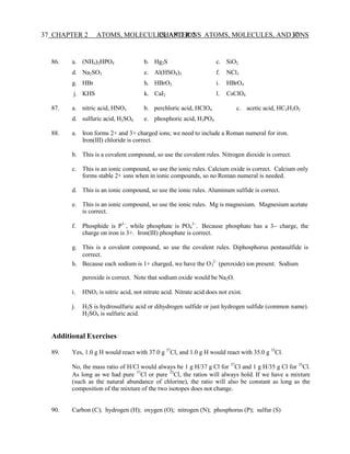 CHAPTER 2 ATOMS, MOLECULES, AND IONS 37
37 CHAPTER 2 ATOMS, MOLECULES, AND IONS
2
86. a. (NH4)2HPO4 b. Hg2S c. SiO2
d. Na2SO3 e. Al(HSO4)3 f. NCl3
g. HBr h. HBrO2 i. HBrO4
j. KHS k. CaI2 l. CsClO4
87. a. nitric acid, HNO3 b. perchloric acid, HClO4 c. acetic acid, HC2H3O2
d. sulfuric acid, H2SO4 e. phosphoric acid, H3PO4
88. a. Iron forms 2+ and 3+ charged ions; we need to include a Roman numeral for iron.
Iron(III) chloride is correct.
b. This is a covalent compound, so use the covalent rules. Nitrogen dioxide is correct.
c. This is an ionic compound, so use the ionic rules. Calcium oxide is correct. Calcium only
forms stable 2+ ions when in ionic compounds, so no Roman numeral is needed.
d. This is an ionic compound, so use the ionic rules. Aluminum sulfide is correct.
e. This is an ionic compound, so use the ionic rules. Mg is magnesium. Magnesium acetate
is correct.
f. Phosphide is P3−
, while phosphate is PO4
3−
. Because phosphate has a 3− charge, the
charge on iron is 3+. Iron(III) phosphate is correct.
g. This is a covalent compound, so use the covalent rules. Diphosphorus pentasulfide is
correct.
h. Because each sodium is 1+ charged, we have the O 2−
(peroxide) ion present. Sodium
peroxide is correct. Note that sodium oxide would be Na2O.
i. HNO3 is nitric acid, not nitrate acid. Nitrate acid does not exist.
j. H2S is hydrosulfuric acid or dihydrogen sulfide or just hydrogen sulfide (common name).
H2SO4 is sulfuric acid.
Additional Exercises
89. Yes, 1.0 g H would react with 37.0 g 37
Cl, and 1.0 g H would react with 35.0 g 35
Cl.
No, the mass ratio of H/Cl would always be 1 g H/37 g Cl for 37
Cl and 1 g H/35 g Cl for 35
Cl.
As long as we had pure 37
Cl or pure 35
Cl, the ratios will always hold. If we have a mixture
(such as the natural abundance of chlorine), the ratio will also be constant as long as the
composition of the mixture of the two isotopes does not change.
90. Carbon (C); hydrogen (H); oxygen (O); nitrogen (N); phosphorus (P); sulfur (S)
 