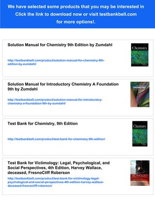 We have selected some products that you may be interested in
Click the link to download now or visit testbankbell.com
for more options!.
Solution Manual for Chemistry 9th Edition by Zumdahl
http://testbankbell.com/product/solution-manual-for-chemistry-9th-
edition-by-zumdahl/
Solution Manual for Introductory Chemistry A Foundation
9th by Zumdahl
http://testbankbell.com/product/solution-manual-for-introductory-
chemistry-a-foundation-9th-by-zumdahl/
Test Bank for Chemistry, 9th Edition
http://testbankbell.com/product/test-bank-for-chemistry-9th-edition/
Test Bank for Victimology: Legal, Psychological, and
Social Perspectives, 4th Edition, Harvey Wallace,
deceased, FresnoCliff Roberson
http://testbankbell.com/product/test-bank-for-victimology-legal-
psychological-and-social-perspectives-4th-edition-harvey-wallace-
deceased-fresnocliff-roberson/
 
