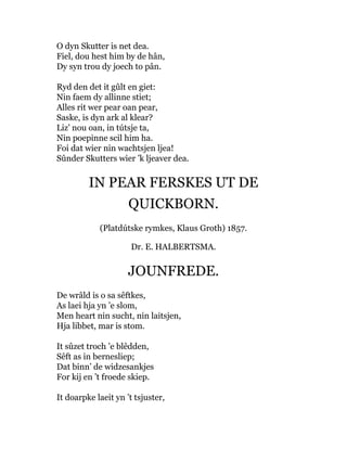O dyn Skutter is net dea.
Fiel, dou hest him by de hân,
Dy syn trou dy joech to pân.
Ryd den det it gûlt en giet:
Nin faem dy allinne stiet;
Alles rit wer pear oan pear,
Saske, is dyn ark al klear?
Liz’ nou oan, in tútsje ta,
Nin poepinne scil him ha.
Foi dat wier nin wachtsjen ljea!
Sûnder Skutters wier ’k ljeaver dea.
IN PEAR FERSKES UT DE
QUICKBORN.
(Platdútske rymkes, Klaus Groth) 1857.
Dr. E. HALBERTSMA.
JOUNFREDE.
De wrâld is o sa sêftkes,
As laei hja yn ’e slom,
Men heart nin sucht, nin laitsjen,
Hja libbet, mar is stom.
It sûzet troch ’e blêdden,
Sêft as in bernesliep;
Dat binn’ de widzesankjes
For kij en ’t froede skiep.
It doarpke laeit yn ’t tsjuster,
 