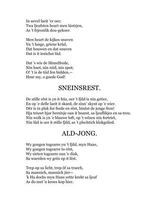 In nevel laeit ’er oer;
Twa ljeafsten heart men lústrjen,
As ’t frjeonlik dou-gekoer.
Men heart de kijkes snuven
Yn ’t lange, griene krûd,
Dat houwen en dat snuven
Dat is it ienichst lûd.
Dat ’s wis de Himelfrede,
Nin haet, nin niid, nin spot;
O! ’t is de tiid fen bidden,—
Hear my, o goede God!
SNEINSREST.
De stille rêst is yn it hûs, oer ’t fjild is nin getier,
En op ’e delle laeit it skaed, de sinn’ skynt op ’e wier.
Dêr is in plak for frede en rêst, binêst de jonge frou!
Hja triuwt hjar berntsje oan it boarst, sa ljeaflikjes en sa trou.
Nin wolk is yn ’e blauwe loft, op ’t wêzen nin fortriet,
Nin lûd is oer it stille fjild, as ’t plechtich klokgelied.
ALD-JONG.
Wy gongen togearre yn ’t fjild, myn Hans,
Wy gongen togearre to rêst,
Wy sieten togearre oan ’e disk,
Sa waerden wy griis op it lêst.
Trep op sa licht, trep ôf sa traech,
Sa mannich, mannich jier—
’k Ha dochs myn Hans yette krekt sa ljeaf
As do mei ’n kroes kop hier.
 
