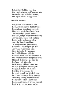 Ik kom fen God hjir yn it lân,
Om goed to dwaen mei ’n mylde hân;
Dêrom lit my mar feilich binnen,
Om ’t goede dalik to bigjinnen.
DE WACHTMAN.
Wel, bistou sa’n fornamen frou?
Kom, wolkom den yn ’t âlde Grou;
En strui den út, nei east en west,
Hwetstou fen God ontfinsen hest.
Jow sinneskyn genôch en rein
For ’t sie, dat yn de groun wirdt lein;
Jow de earme ljuwe wirk en brea
En berntsjes mei gesoune lea.
Jow rike ljuwe in edel hert
To heeljen earme ljuwe smert;
Biskerm de Keuning en syn hûs,
Jow frede yn paleis en klûs.
Stjûr ús in nije Grytman oer,
Dy de âlde liket yn ’t bistjûr;
En meits ek de âlde, as Gouverneur,
Der Friezen eare en freugde en fleur.
Skink ek de boarger goed gewin
En frede yn it húsgesin;
De keapman, skipper en de boer
Lit dy it goed gean op den djûr;
En ljue, dy tsjiere om in strie,
Bisêftsje dy mei goede rie.
Dy noait genôch ha, skink dy neat,
Dy binne dochs oan de earmesteat,
Mar bring forleeg’ne ljuwe treast
En de earme siken aldermeast.
En mennich faem, dy kreunt en stint,
En ’t wetter oer de wangen rint,
 