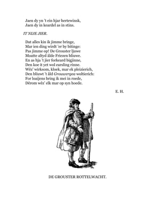 Jaen dy yn ’t ein hjar hertewinsk,
Jaen dy in keardel as in stins.
IT NIJE JIER.
Dat alles kin ik jimme bringe,
Mar ien ding wirdt ’er by bitinge:
Pas jimme op! De Grouster ljuwe
Moatte altyd âlde Friezen bliuwe.
En as hja ’t jier forkeard bigjinne,
Den koe it yet wol earsling rinne.
Wêz’ wirksom, kloek, mar ek pleizierich,
Den bliuwt ’t âld Grouwergea woltierich:
For loaijens bring ik mei in roede,
Dêrom wêz’ elk mar op syn hoede.
E. H.
DE GROUSTER ROTTELWACHT.
 