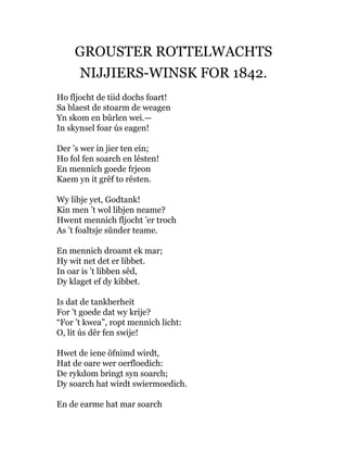GROUSTER ROTTELWACHTS
NIJJIERS-WINSK FOR 1842.
Ho fljocht de tiid dochs foart!
Sa blaest de stoarm de weagen
Yn skom en bûrlen wei.—
In skynsel foar ús eagen!
Der ’s wer in jier ten ein;
Ho fol fen soarch en lêsten!
En mennich goede frjeon
Kaem yn it grêf to rêsten.
Wy libje yet, Godtank!
Kin men ’t wol libjen neame?
Hwent mennich fljocht ’er troch
As ’t foaltsje sûnder teame.
En mennich droamt ek mar;
Hy wit net det er libbet.
In oar is ’t libben sêd,
Dy klaget ef dy kibbet.
Is dat de tankberheit
For ’t goede dat wy krije?
“For ’t kwea”, ropt mennich licht:
O, lit ús dêr fen swije!
Hwet de iene ôfnimd wirdt,
Hat de oare wer oerfloedich:
De rykdom bringt syn soarch;
Dy soarch hat wirdt swiermoedich.
En de earme hat mar soarch
 