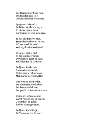 For klean en for hwet iten,
Dat faek fen rike ljue
Oerdedich wirdt forsmiten.
Syn greatste fyand is
De bittre kjeld en honger,
In hûsfol earme bern,
En ’t jamm’re brea-gelonger.
Sa hat elts hûs syn krús,
Syn swierrichheit en lêsten.
Is ’t op in sekfol goud
Wol altyd swiet to rêsten?
De nijjiersdei is dêr!
In dei fen lanterluijen.
De winsken heart m’ oeral
Sekfollen for ús struijen.
De ljuwe fen de stôk
En fen de âlde rottel,
Dy komme ’er ek wer oan
Mei hjar nijjiersgekwattel.
Elts rymt sa goed er kin;
Wy rime neat as winsken
For boer en edelman,
For goede en kweade minsken.
Us jonge Grytman earst
Wirdt winske heil en segen,
Gesontheit en gelok,
En elts him tagenegen.
De ljuwe fen ’t Bistjûr,
De Tsjinners fen de leare,
 