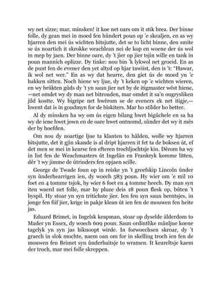 wy net sizze; mar, minsken! it koe net oars om it stik brea. Der binne
folle, dy gean mei in moed fen hûndert poun op ’e skealjen, en as wy
hjarren den mei ús wichten bitsjutte, det se to licht binne, den smite
se ús noartich it skrokke weachlean nei de kop en woene der ús wol
in mep by jaen. Der binne oare, dy ’t jier op jier tsjin wille en tank in
poun mannich oplizze. Dy tinke: nou bin ’k lykwol net groeid. En as
de punt fen de evener den yet altyd op hjar tawiist, den is ’t: “Hawar,
ik wol net wer.” En as wy dat hearre, den giet ús de moed yn ’e
hakken sitten. Noch hiene wy ljue, dy ’t keken op ’e wichten wieren,
en wy brûkten gûds dy ’t yn saun jier net by de itigmaster wêst hiene,
—net omdet wy dy man net bitrouden, mar omdet it sa’n ougrysliken
jild kostte. Wy bigripe net hwêrom se de eveners ek net itigje,—
hwent dat is in goudmyn for de biskiters. Mar ho stilder ho better.
Al dy minsken ha wy om ús eigen bilang hwet bigûchele en sa ha
wy de iene hwet jown en de oare hwet ontnomd, sûnder det wy it mês
der by hoefden.
Om nou dy noartige ljue ta klanten to hâlden, wolle wy hjarren
bitsjutte, det it gjin skande is al dript hjarren it fet ta de boksen út, ef
det men se mei in kearse fen efteren trochljochtsje kin. Dêrom ha wy
in list fen de Weachmasters út Ingelân en Frankryk komme litten,
dêr ’t wy jimme de útrinders fen opjaen scille.
George de Twade foun op in reiske yn ’t greefskip Lincoln ûnder
syn ûnderhearrigen ien, dy woech 583 poun. Hy wier om ’e mil 10
foet en 4 tomme tsjok, hy wier 6 foet en 4 tomme heech. Dy man syn
iten waerd net folle, mar hy pluze deis 18 poun flesk op, bûten ’t
byspil. Hy stoar yn syn tritichste jier. Ien fen syn saun berntsjes, in
jonge fen fiif jier, krige in pakje klean út ien fen de mouwen fen heite
jas.
Eduard Brimet, in Ingelsk keapman, stoar op dyselde âlderdom to
Mader yn Essex, dy woech 609 poun. Saun ordintlike mânljue koene
tagelyk yn syn jas biknoopt wirde. In forwoechsen skroar, dy ’t
graech in slok mochte, naem oan om for in skelling troch ien fen de
mouwen fen Brimet syn ûnderbaitsje to wramen. It keareltsje kaem
der troch, mar mei folle skreppen.
 