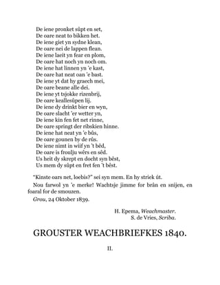 De iene pronket sûpt en set,
De oare neat to bikken het.
De iene giet yn sydne klean,
De oare nei de lappen flean.
De iene laeit yn fear en plom,
De oare hat noch yn noch om.
De iene hat linnen yn ’e kast,
De oare hat neat oan ’e bast.
De iene yt dat hy graech mei,
De oare beane alle dei.
De iene yt tsjokke rizenbrij,
De oare keallesûpen lij.
De iene dy drinkt bier en wyn,
De oare slacht ’er wetter yn,
De iene kin fen fet net rinne,
De oare springt der ribskien hinne.
De iene hat neat yn ’e bûs,
De oare gounen by de rûs.
De iene nimt in wiif yn ’t bêd,
De oare is froulju wêrs en sêd.
Us heit dy skrept en docht syn bêst,
Us mem dy sûpt en fret fen ’t bêst.
“Kinste oars net, loebis?” sei syn mem. En hy striek út.
Nou farwol yn ’e merke! Wachtsje jimme for brân en snijen, en
foaral for de smouzen.
Grou, 24 Oktober 1839.
H. Epema, Weachmaster.
S. de Vries, Scriba.
GROUSTER WEACHBRIEFKES 1840.
II.
 