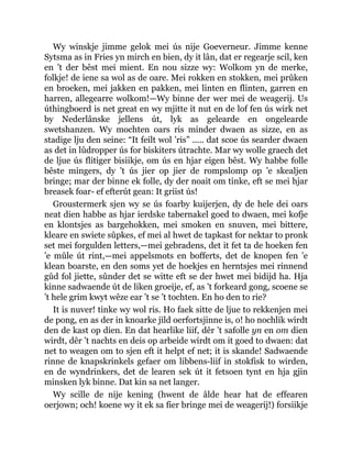 Wy winskje jimme gelok mei ús nije Goeverneur. Jimme kenne
Sytsma as in Fries yn mirch en bien, dy it lân, dat er regearje scil, ken
en ’t der bêst mei mient. En nou sizze wy: Wolkom yn de merke,
folkje! de iene sa wol as de oare. Mei rokken en stokken, mei prûken
en broeken, mei jakken en pakken, mei linten en flinten, garren en
harren, allegearre wolkom!—Wy binne der wer mei de weagerij. Us
úthingboerd is net great en wy mjitte it nut en de lof fen ús wirk net
by Nederlânske jellens út, lyk as gelearde en ongelearde
swetshanzen. Wy mochten oars ris minder dwaen as sizze, en as
stadige lju den seine: “It feilt wol ’ris” ..... dat scoe ús searder dwaen
as det in lûdropper ús for biskiters útrachte. Mar wy wolle graech det
de ljue ús flitiger bisiikje, om ús en hjar eigen bêst. Wy habbe folle
bêste mingers, dy ’t ús jier op jier de rompslomp op ’e skealjen
bringe; mar der binne ek folle, dy der noait om tinke, eft se mei hjar
breasek foar- ef efterút gean: It griist ús!
Groustermerk sjen wy se ús foarby kuijerjen, dy de hele dei oars
neat dien habbe as hjar ierdske tabernakel goed to dwaen, mei kofje
en klontsjes as bargehokken, mei smoken en snuven, mei bittere,
kleare en swiete sûpkes, ef mei al hwet de tapkast for nektar to pronk
set mei forgulden letters,—mei gebradens, det it fet ta de hoeken fen
’e mûle út rint,—mei appelsmots en bofferts, det de knopen fen ’e
klean boarste, en den soms yet de hoekjes en herntsjes mei rinnend
gûd fol jiette, sûnder det se witte eft se der hwet mei bidijd ha. Hja
kinne sadwaende út de liken groeije, ef, as ’t forkeard gong, scoene se
’t hele grim kwyt wêze ear ’t se ’t tochten. En ho den to rie?
It is nuver! tinke wy wol ris. Ho faek sitte de ljue to rekkenjen mei
de pong, en as der in knoarke jild oerfortsjinne is, o! ho nochlik wirdt
den de kast op dien. En dat hearlike liif, dêr ’t safolle yn en om dien
wirdt, dêr ’t nachts en deis op arbeide wirdt om it goed to dwaen: dat
net to weagen om to sjen eft it helpt ef net; it is skande! Sadwaende
rinne de knapskrinkels gefaer om libbens-liif in stokfisk to wirden,
en de wyndrinkers, det de learen sek út it fetsoen tynt en hja gjin
minsken lyk binne. Dat kin sa net langer.
Wy scille de nije kening (hwent de âlde hear hat de effearen
oerjown; och! koene wy it ek sa fier bringe mei de weagerij!) forsiikje
 