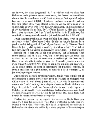 om in wet, det eltse jongkearel, dy ’t in wiif ha wol, op eltse foet
hichte 26 âlde pounen swier wêze moat, en dêrfen in sertefikaet
nimme fen de weachmasters. O hwet scoene se faek op ’e skealjen
komme, as se hwet lichtliddich wieren, en hwet scoene de breiden
hjar faek hifkje, eft se ’t wicht hast hiene. En wy, wy hiene kâns op in
stikelpingje as wy in trije for in fjouwer oanseagen. En it scoe spanne
ef wy biswieken lyk as folle, dy ’t offysjes habbe. As der gjin twang
komt, sjen wy net út, det it yn ’e heak to krijen is. Sa liket it wol, det
de minsken twongen wirde moatte, lyk as de baerch fen ’t âld wiif.
Hwet in gegnoar tsjin alles hwet om bêst dien wirdt. Hwet in gegei
oer de djûrte fen ’t skoallegean! Mar hja bigripe net, det it saunris sa
goed is as dat âlde ge-ab eb ib ob ub, en den wer ba be bi bo bu. Hwet
hiene de lju dy dat opsizze moasten, in wirk om troch ’e wrâld to
kommen, hwent hja wieren en bleauwen kouwedom. Hja tochten oer
’t forstân fen ’e bern lyk as oer hjar greiden,—det ús ljeaven Hear
beide grienje liet as ’t tiid wier, om ’t dy iere gêrskes dôch net
strieken. En sa tochten se noait om ontwikkeling! Ho dom, net?
Hwet is der do al in forstân forroaste en forwirden, omdet men net
wiste fen ontwikkelen! Nou leare se ommers fen alles yn in amerij.
Ja, al wolle jimme de bern ta kinsteners for Franconi opliede, in
leksum mannich yn ’e gymnastyk, en klear is ’t as in klontsje! O, as
jimme dy sprongen seagen!
Jimme binne oars ek dwersdriuwerich. Jouns wolle jimme net út
de herbergen ef jimm’ moatte der troch de frouljue ef brijleppel wei
tokke wirde. En den doare jimm’ ek yet sizze, det de foetten sear
dwaen, om ’t wiif hwet wys to meitsjen. Jimme wolle de wichten net
itigje litte al is ’t noch sa. Sokke stjonkerts wieren der op ’e 1e
Oktober yet 19 en dêr yet in dûbeldjerre ûnder. Jimme ..... mar hou!
wy binne weagers en wolle net yn de sek kypje. Mar men docht wol
rimpen in taest as men immen oansprekt.
Forline jier joegen wy in register fen swiere en lichte ljue, nou
scille wy it jaen fen greate en lytse. Dat is wol bûten ús fak, mar wy
dwane ’t om ’t bêst,—om sokke, dy ’t as in Itaeljaenske popelier yn ’e
hichte sketten binne, en sokke dy ’t men proppen ef kannestoppen
 