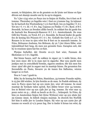 neamt, to bitsjutten, det se de greatste en de lytste net binne en hjar
dêrom net skamje moatte om by ús op to stappen.
Yn ’t jier 1735 wier yn Parys ien to bisjen út Finlân, fen 6 foet en 8
tomme. Thoresbey yn Ingelân wier 7 foet en 5 tomme Ing. In tsjinner
by de hartoch fen Wurtemberg 7-1/2 foet Rynl. Ien yn Ingelân 7 f. 6 t.
Yet ien 7 f. 7 t. Id. 7 f. 8 t. Ing. Cajanus yn Finlân 7 f. 8 t. Rynl. ef 8 f.
Sweedsk. In boer yn Sweden allike heech. In soldaet fen de garde fen
de hartoch fen Bronswyk-Hanover 8 f. 6 t. Amsterdamsk. De reus
Gilli fen Trente, yn Tyrol, 8 f. 2 t. Sweedsk. In Sweed ûnder de garde
fen de kening fen Prussen 8 f. 6 t. Sw. Goliath fen Geth 9 f. 4 t. To
Rouaen is in reus to sjen wêst fen 8 foet en in mannich tomme. In
Fries, Britsanus Joulsma, fen Britsum, dy yn ’t jier tûzen libbe, wier
tsjiendeheal foet lang, do men syn geramte foun. Garapius seit, dat
hy in reusinne sjoen hat fen 10 foet.
Plynjus forhellet, det Orestis 10-1/2 foet wier, Funnam de
Skotsman 11 f. 6 t. Ingelsk.
Dat binne bazen, net? As sokken in sigaer yn ’e mûle hiene, den
koe men sizze: dêr is in man mei in sigaerke. Mar nou sjucht men
jonkjes mei in ontwikkeld forstân, sigaren smoken; dêr kin men fen
sizze: sjen! dêr giet in segaer mei in mantsje hinne. De geramten fen
Secondella en Pusio, biwarre yn de tunen fen Sallustus, wieren
langer as 10 foet.
Nou is ’t oan ’t gnob ta.
Bibé, by de kening fen Polen, Stanislaus, 33 tomme Franske mjitte,
is 23 jier âld wirden. In lyts forstân as de man. In Poalsk edelman, dy
men to Parys sjoen hat op syn 22ste jier, wier 28 tomme. In moai
mantsje dy forskate talen spriek. Syn âldste broer wier 34 tomme.
Ien to Bristol wier op syn 15de jier 31 Ing. tomme. Dy wier mar 13
poun swier en p.... dôch sa heech as de Gr.... brânspuit. In Fries, dy
him yn Amsterdam bisjen liet (lytse Wybren) wier op syn 26ste jier
29 tomme Amst. In kibich rimpen mantsje. In dwerch fen Norfolk
liet him it selde jier to Londen bisjen. Hy wier op syn 22ste jier 38
tomme en woech 27-1/2 poun Ing. Der is ûnder it kroas ien wêst, dy
 