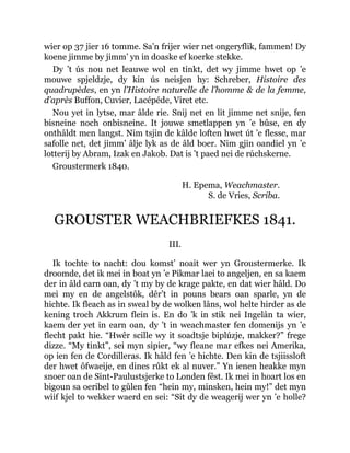 wier op 37 jier 16 tomme. Sa’n frijer wier net ongeryflik, fammen! Dy
koene jimme by jimm’ yn in doaske ef koerke stekke.
Dy ’t ús nou net leauwe wol en tinkt, det wy jimme hwet op ’e
mouwe spjeldzje, dy kin ús neisjen hy: Schreber, Histoire des
quadrupèdes, en yn l’Histoire naturelle de l’homme & de la femme,
d’après Buffon, Cuvier, Lacépéde, Viret etc.
Nou yet in lytse, mar âlde rie. Snij net en lit jimme net snije, fen
bisneine noch onbisneine. It jouwe smetlappen yn ’e bûse, en dy
onthâldt men langst. Nim tsjin de kâlde loften hwet út ’e flesse, mar
safolle net, det jimm’ âlje lyk as de âld boer. Nim gjin oandiel yn ’e
lotterij by Abram, Izak en Jakob. Dat is ’t paed nei de rúchskerne.
Groustermerk 1840.
H. Epema, Weachmaster.
S. de Vries, Scriba.
GROUSTER WEACHBRIEFKES 1841.
III.
Ik tochte to nacht: dou komst’ noait wer yn Groustermerke. Ik
droomde, det ik mei in boat yn ’e Pikmar laei to angeljen, en sa kaem
der in âld earn oan, dy ’t my by de krage pakte, en dat wier hâld. Do
mei my en de angelstôk, dêr’t in pouns bears oan sparle, yn de
hichte. Ik fleach as in sweal by de wolken lâns, wol helte hirder as de
kening troch Akkrum flein is. En do ’k in stik nei Ingelân ta wier,
kaem der yet in earn oan, dy ’t in weachmaster fen domenijs yn ’e
flecht pakt hie. “Hwêr scille wy it soadtsje biplúzje, makker?” frege
dizze. “My tinkt”, sei myn sipier, “wy fleane mar efkes nei Amerika,
op ien fen de Cordilleras. Ik hâld fen ’e hichte. Den kin de tsjiissloft
der hwet ôfwaeije, en dines rûkt ek al nuver.” Yn ienen heakke myn
snoer oan de Sint-Paulustsjerke to Londen fêst. Ik mei in hoart los en
bigoun sa oeribel to gûlen fen “hein my, minsken, hein my!” det myn
wiif kjel to wekker waerd en sei: “Sit dy de weagerij wer yn ’e holle?
 