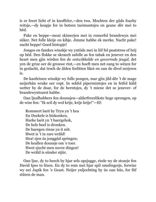 is er hwet licht ef in knoffeler,—den twa. Mochten der gûds foarby
reitsje,—dy keapje for in botsen taeimantsjes en geane dêr mei to
bêd.
Pake en beppe—moai skimerjen mei in romerfol brandewyn mei
sûker. Net folle kleije en kibje. Jimme habbe ek merke. Nacht pake!
nacht beppe! Goed bistopje!
Jonges en famkes winskje wy yntiids mei in liif fol poatstrou ef brij
op bêd. Den flokke se skraech safolle as fen tabak en jenever en den
heart men gjin wirden fen de ontwikkelde en gevormde jeugd, det
yen de grize oer de grouwe rint,—en hoeft men net eang to wêzen for
in geslacht, dat troch de âlden forlitten liket en oan de divel oerjown
is.
De kastleinen winskje wy folle pongen, mar gjin jild dêr ’t de mage
neijerhân wrake oer ropt. In sekfol pipermintsjes en in fetfol kâld
wetter by de doar, for de berntsjes, dy ’t miene det se jenever- ef
brandewyntoarst habbe.
Oan ljeafhabbers fen dounsjen—alderfreeslikste hege sprongen, op
de wize fen: “Ik scil dy wol krije, krije krije!”—Ef:
Rommert laeit by Tryn yn ’t hea
En Doekele is biskonken,
Harke laeit yn ’t baergehok,
De hele boel is dronken.
De baergen rinne yn it nôt.
Hwet is ’t in rare wrâld!
Hea! sjen ús jonggûd springen;
De keallen dounsje om ’e toer.
Hwet sjucht men nuvre dingen!
De wrâld is sûnder stjûr.
Oan ljue, dy to heech by hjar sels opsjugge, riede wy de stoarje fen
David Ipes to lêzen. En dy to rom mei hjar spil omslingerje, forwize
wy nei Japik fen ’e Geast. Neijer ynljochting by ús oan hûs, for fiif
stûren de man.
 