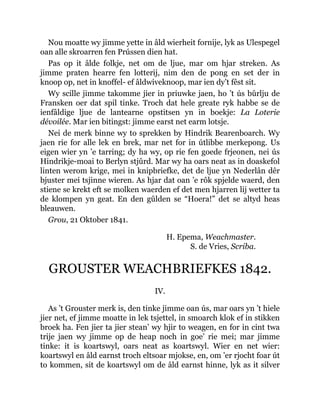 Nou moatte wy jimme yette in âld wierheit fornije, lyk as Ulespegel
oan alle skroarren fen Prússen dien hat.
Pas op it âlde folkje, net om de ljue, mar om hjar streken. As
jimme praten hearre fen lotterij, nim den de pong en set der in
knoop op, net in knoffel- ef âldwiveknoop, mar ien dy’t fêst sit.
Wy scille jimme takomme jier in priuwke jaen, ho ’t ús bûrlju de
Fransken oer dat spil tinke. Troch dat hele greate ryk habbe se de
ienfâldige ljue de lantearne opstitsen yn in boekje: La Loterie
dévoilée. Mar ien bitingst: jimme earst net earm lotsje.
Nei de merk binne wy to sprekken by Hindrik Bearenboarch. Wy
jaen rie for alle lek en brek, mar net for in útlibbe merkepong. Us
eigen wier yn ’e tarring; dy ha wy, op rie fen goede frjeonen, nei ús
Hindrikje-moai to Berlyn stjûrd. Mar wy ha oars neat as in doaskefol
linten werom krige, mei in knipbriefke, det de ljue yn Nederlân dêr
bjuster mei tsjinne wieren. As hjar dat oan ’e rôk spjelde waerd, den
stiene se krekt eft se molken waerden ef det men hjarren lij wetter ta
de klompen yn geat. En den gûlden se “Hoera!” det se altyd heas
bleauwen.
Grou, 21 Oktober 1841.
H. Epema, Weachmaster.
S. de Vries, Scriba.
GROUSTER WEACHBRIEFKES 1842.
IV.
As ’t Grouster merk is, den tinke jimme oan ús, mar oars yn ’t hiele
jier net, ef jimme moatte in lek tsjettel, in smoarch klok ef in stikken
broek ha. Fen jier ta jier stean’ wy hjir to weagen, en for in cint twa
trije jaen wy jimme op de heap noch in goe’ rie mei; mar jimme
tinke: it is koartswyl, oars neat as koartswyl. Wier en net wier:
koartswyl en âld earnst troch eltsoar mjokse, en, om ’er rjocht foar út
to kommen, sit de koartswyl om de âld earnst hinne, lyk as it silver
 