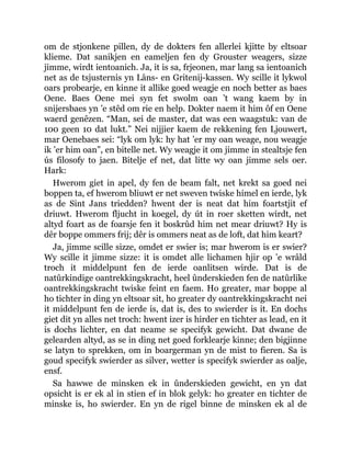 om de stjonkene pillen, dy de dokters fen allerlei kjitte by eltsoar
klieme. Dat sanikjen en eameljen fen dy Grouster weagers, sizze
jimme, wirdt ientoanich. Ja, it is sa, frjeonen, mar lang sa ientoanich
net as de tsjusternis yn Lâns- en Gritenij-kassen. Wy scille it lykwol
oars probearje, en kinne it allike goed weagje en noch better as baes
Oene. Baes Oene mei syn fet swolm oan ’t wang kaem by in
snijersbaes yn ’e stêd om rie en help. Dokter naem it him ôf en Oene
waerd genêzen. “Man, sei de master, dat was een waagstuk: van de
100 geen 10 dat lukt.” Nei nijjier kaem de rekkening fen Ljouwert,
mar Oenebaes sei: “lyk om lyk: hy hat ’er my oan weage, nou weagje
ik ’er him oan”, en bitelle net. Wy weagje it om jimme in stealtsje fen
ús filosofy to jaen. Bitelje ef net, dat litte wy oan jimme sels oer.
Hark:
Hwerom giet in apel, dy fen de beam falt, net krekt sa goed nei
boppen ta, ef hwerom bliuwt er net sweven twiske himel en ierde, lyk
as de Sint Jans triedden? hwent der is neat dat him foartstjit ef
driuwt. Hwerom fljucht in koegel, dy út in roer sketten wirdt, net
altyd foart as de foarsje fen it boskrûd him net mear driuwt? Hy is
dêr boppe ommers frij; dêr is ommers neat as de loft, dat him keart?
Ja, jimme scille sizze, omdet er swier is; mar hwerom is er swier?
Wy scille it jimme sizze: it is omdet alle lichamen hjir op ’e wrâld
troch it middelpunt fen de ierde oanlitsen wirde. Dat is de
natûrkindige oantrekkingskracht, heel ûnderskieden fen de natûrlike
oantrekkingskracht twiske feint en faem. Ho greater, mar boppe al
ho tichter in ding yn eltsoar sit, ho greater dy oantrekkingskracht nei
it middelpunt fen de ierde is, dat is, des to swierder is it. En dochs
giet dit yn alles net troch: hwent izer is hirder en tichter as lead, en it
is dochs lichter, en dat neame se specifyk gewicht. Dat dwane de
gelearden altyd, as se in ding net goed forklearje kinne; den bigjinne
se latyn to sprekken, om in boargerman yn de mist to fieren. Sa is
goud specifyk swierder as silver, wetter is specifyk swierder as oalje,
ensf.
Sa hawwe de minsken ek in ûnderskieden gewicht, en yn dat
opsicht is er ek al in stien ef in blok gelyk: ho greater en tichter de
minske is, ho swierder. En yn de rigel binne de minsken ek al de
 