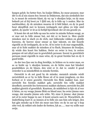 bargen gelyk: ho better foer, ho loaijer libben, ho mear pounen; mar
dêr is ek al nin sizzen fen: hwent ús Dokterom, dat nin oerdedich iter
is, is meast de swierste klant, dy wy op ’e skealjen krije, en dy man
bokselt yet al frij hwet yn ’t fjild om, dy is folle op ’e soalen. Mar ús
nachtwekker, dy de minsken moarns út it bêd bûket, en dy in goed
bout skiepflêsk mei in kynsen ierdappels mei glâns yn trije miel
opfret, dy sjocht ’er út as in forlijd hjerstkeal: der sit nin groede yn.
It komt der ek net folle op oan ho swier in minske lichem weagt, as
er mar net to folle smoar hat, nei det er in beest is. Men sjocht
minsken mei in slach yn de rêch, mei lekkenske rokken en gledde
learzens, dy hawwe mear smoar as hjar takomt, en dat hearde
eigenlik yn de ierdappels, dy se ite. Al to swier is ek mar ongemaklik,
mar al to licht makket de minsken al to fluch, binamen de frouljue,
dy wirde den koart fen hakken. Swier en swier is twa; in swiere
pampus sit net altyd oan in gewichtich persoan: hwent in gewichtich
persoan moat eigenlik in man wêze, dy in great forstân hat en dy it
goed brûkt.
As der twa ljue om in ding forsiikje, in lichten en in swier man, en
as se beide op ’e skealjen komme, en de lichte man hat hûndert
goudstikken yn de bûsen, den wint er it; dat is: omdet it goud
swierder is as minskeflêsk en minske forstân.
Oerwicht is ek net goed by de minske; mennich minske wirdt
oerwichtich as er by in folle flesse sit ef in moai jongfaem, en den
forliest er it wiere gewicht. Oerwicht fen flêsk makket loai, mar
oerwicht fen forstân makket gek; oerwicht fen wille makket
droefheit; oerwicht fen fortrouwen makket skelmen; oerwicht fen jild
makket gjirrich ef geweldich. Koartom, de middelwei is hjir ek al wer
it bêste, en wy weage jimme flêsk en bloed mar; ho swier jimme oars
weage, dat moatte jimme sels witte. Wy sizze it jimme: skat jimme
net al to swier boppe in oar; it komt ornaris oars út. Warachtich, de
ûnderfining leart it: as immen al to folle sin oan him sels kriget, den
hat gjin minske op it lêst sin mear oan him: en dy in oar op ’e kop
sitte wol, dy rekket sels ûnder de foetten, lyk as...... mar wy scille mar
swije.
 