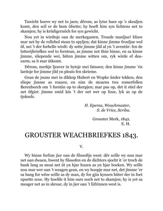 Tawicht hoeve wy net to jaen; dêrom, as lytse baes op ’e skealjen
komt, den scil er de bom ôfsette; hy hoeft him syn lichtens net to
skamjen; hy is krûdigernôch for syn gewicht.
Nou yet in wirdtsje oan de merkegasten. Troude manljue! bliuw
mar net by de rollebol stean to spyljen; dat kinne jimme frouljue wol
ôf, nei ’t der forhelle wirdt: dy sette jimme jild al yn ’t aventûr: fen de
lotterijbriefkes wol to forstean, as jimme net thús binne, en sa kinne
jimme, sliepende wei, bûten jimme witten om, ryk wirde ef dea-
earm, sa it mar útkomt.
Dêrom, merkje ljeaver in bytsje mei fatsoen; den kinne jimme ’ris
laeitsje for jimme jild yn pleats fen skrieme.
Gean de jouns mei in dikkop Hubert en Wopke ûnder tekken, den
sliepe jimme as roazen, en nim de moarns twa romerfollen
Berenborch om ’t forstân op to skerpjen; mar pas op, det it stiel der
net ôfgiet: jimme smid kin ’t der net wer op lizze, lyk as op de
tjoksels.
H. Epema, Weachmaster,
S. de Vries, Scriba.
Grouster Merk, 1842.
E. H.
GROUSTER WEACHBRIEFKES 1843.
V.
Wy binne forline jier oan de filosofije west: dêr scille wy nou mar
net oan dwaen, hwent by filosofen en de dichters sjocht it ’er troch de
bank lang sa moai net út yn hjar huzen as yn hjar boeken. Wy scille
nou mar wer oan ’t weagen gean, en wy hoopje mar net, det jimme ’er
sa bang for wêze scille as dy man, dy for gjin kynsen bûter der in foet
opsette scoe. Hy hoefde it him oars noch net to skamjen; hy is yet sa
meager net as in skroar, dy in jier oan ’t liifrinnen west is.
 