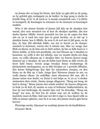 As jimme der sa bang for binne, den krije wy gjin jild yn de pong,
en by gefolch gjin ierdappels yn de kelder. In lege pong is dochs in
heislik ding, al sit ’er ek noch sa ’n moaije oranjestrik oan; ’t is dêrby
in twangneil, dy keuningen ta smouzen en de smouzen ta keuningen
makket.
Wier it det jimme forstân ef jimme jild hjir op de skealjen lein
waerd, den scoe mennich ien al foar de skealjen opstûke, dat koe
dochs bjuster ôffalle: hwent mennich ien hat yn de eagen fen him
sels en yn it each fen oare ljue in great forstân, en as dat op ’e
skealjen kaem, koe it ôffalle. Sa scoe it ek wol mei it jild gean, en dy
ljue, dy hjar jild afterbak hâlde, om net to heech yn de doarps-
omslach to kommen, wierne der it minste oan. Mar wy weage mar
flêsk en bloed, en dy him sels to licht achtet, dy kin sa folle lead yn ’e
bûsen stekke, as him sels goedtinkt, om mei fatsoen op ’e skealjen to
kommen; wy scille it der net úthelje, mar wy moatte dochs ien ding
sizze, wy scille alleman op ’e skealjen litte; wy hawwe ljeaver jonge
fammen op ’e skealjen, dy oan de lichte kant binne as âlde wiven, dy
hwet licht binne: hwent jonge frouljue binne trochstrings de
plezierichste merkegasten, en as âlde frouljue yn ’t gewicht ôffoelen,
den koene lichtgelovige ljue hjar for tsjoensters oansjen, en den
hiene wy de flok op ’e hals. Jonge ljue! bitrouwe jimme ús net, en
wolle jimme elkoar ’ris neihifkje, taest eltsoarren dêr oan, dêr it
jimme minst sear docht; wy kinne it net helpe as ’er yn sa ’n drokte
mistaesten dien wirde. Jimme sjonge allegearre: “Hoog om hoog, de
keel is droog.” Binne jimme den smids wirden? dy hawwe allegearre
in fonk yn de kiel, dy moatte se eaze ef forbarne; bakkersfeinten, dy
foar de oun fordroegje, dy moatte hjar wol ’ris útweakje. “Hoog om
hoog!” toe mar, de foet fen de romer mar nei de wolken ta; de
kastelein moat ek libje; tink mar net det it sûpe is: haw hjoed wille sa
folle as jimme opkinne, mar liz it sa oan, det jimme moarn gjin birou
hawwe.
Plezierige merke, frjeonen! en wachtsje jimme for de knyflokiters.
Grouster Merk.
 