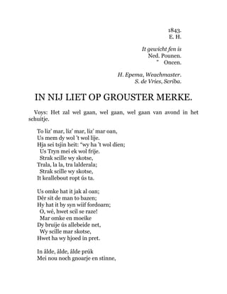 1843.
E. H.
It gewicht fen is
Ned. Pounen.
” Oncen.
H. Epema, Weachmaster.
S. de Vries, Scriba.
IN NIJ LIET OP GROUSTER MERKE.
Voys: Het zal wel gaan, wel gaan, wel gaan van avond in het
schuitje.
To liz’ mar, liz’ mar, liz’ mar oan,
Us mem dy wol ’t wol lije.
Hja sei tsjin heit: “wy ha ’t wol dien;
Us Tryn mei ek wol frije.
Strak scille wy skotse,
Trala, la la, tra lalderala;
Strak scille wy skotse,
It keallebout ropt ús ta.
Us omke hat it jak al oan;
Dêr sit de man to bazen;
Hy hat it by syn wiif fordoarn;
O, wé, hwet scil se raze!
Mar omke en moeike
Dy bruije ús allebeide net,
Wy scille mar skotse,
Hwet ha wy hjoed in pret.
In âlde, âlde, âlde prúk
Mei nou noch gnoarje en stinne,
 