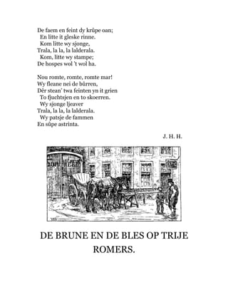 De faem en feint dy krûpe oan;
En litte it gleske rinne.
Kom litte wy sjonge,
Trala, la la, la lalderala.
Kom, litte wy stampe;
De hospes wol ’t wol ha.
Nou romte, romte, romte mar!
Wy fleane nei de bûrren,
Dêr stean’ twa feinten yn it grien
To fjuchtsjen en to skoerren.
Wy sjonge ljeaver
Trala, la la, la lalderala.
Wy patsje de fammen
En sûpe astrinta.
J. H. H.
DE BRUNE EN DE BLES OP TRIJE
ROMERS.
 