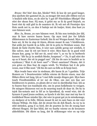Brune: Ho! bist’ dou dat, bleske? Wel, ik koe dy net goed langer,
dou sjochste der gammel út, ju, sa meager det men alle ribben wol yn
’e bealich telle kinn, en de stirt by ’t gat ôf? Fiterlokken ôfknipt? Dat
stiet der skean foar. Fij man, it griist my as ik dy goed bisjoch, en
hwet rint dy mâl gûd ta de noasters út. Ik wit net eft Frentsjer dyn
lêste merk net is, en den it baitsje nei de loaijer, feint; dou hast yn
rare hânnen west.
Bles: Ja, Brune, yn rare hânnen west. Ik bin nou trettsjin jier âld,
mar ik haw nuvere bazen hawn. Op myn tred jier for fyftich
dikketonnen to Eastermar forkoft, bin ik nei Wergea komd. Myn nije
baes sei, ik hie in stap út tûzen, dêrom moast ik oan ’t hirddraven.
Dat selde jier learde ik sa folle, det ik in priis to Weidum woun. Dat
klonk de hiele Zwette lâns, it wier oars safolle gerop net wirdich, it
like sulver, mar ik wit net hwet it wier. Myn baes dy in goed wird
dwaen koe, gong ’er lûd oer út, oeral wier ’t, as wy by in herberch
kamen: “dêr ha jy in aerdich bleske, keapman”.—“Ja, it spil stiet der
op sa it heart, der sit in puggel oan”. (Ik hie do oars in bealich as in
wynhoun.) “Rint it ek hwet oan?”—“Hwet oanrinne? Fleane, det it
yen grien en blau foar de eagen wirdt. To Weidum hat it de priis
woun, mar it like neat.” (Ik hie do oars sa folle as ik hysje koe).
Myn twade baes wier in stedman, dêr kaem ik yn ’t gasthús. Trije
Romers en ’t Swarteweister tolhûs wierne de fierste einen, mar dat
libben dûrre net lang, lyk as ’t mei folle moaije dingen giet. Myn baes
teach Freedtomiddeis al ier nei de Okse, om mei syn ljue oer
hirddravers to praten, yn pleats det er mei in skerldoekje foar, lyk as
to foaren foar syn toanbank stie, om in poun kofjebeane to weagen.
De mingers bleauwen wei en de nearring teach de doar út. Do by in
tsjok lân-notaris mei in liif as in hjerstkeal, dy wend wier, det de
hynzers it paed jouns sochten, as hysels it sûr hie; mar mei my koe it
treddeheal flesse minder lije; dat wier in great gat yn in minskemage,
en skolpere al to folle. Dêrom moast ik nei in oare baes en dat wier
Gleone Wiltsje. Do feije, det de stront fen de dyk fleach. As wy ta in
stêd útrieden, gong it sa hird, det de poarten ús fen de swang hast
efternei fleagen. De ljue bliid, det wy foarby wierne en de kreamers
alderbliidst. Dit dûrre sa lang, det ik stôkmeager wier en op trije
 