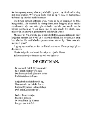 foetten sprong, en myn baes syn bûsjild op wier; hy hie de rekkening
net goed makke. Wy krigen beide rêst, ik op ’e stâl, en Wiltsjebaes
útfenhûs by in stêds rekkenmaster.
Do ik wer sahwet opfoerre wier, rekke ik by in keapman dy folle
hyngsteried. Dêr moast ik de telstap leare, mar dat gyng lyk as mei ús
skoalmaster: dy man wier gjin útrinder mei de pen, en do der in
frjemd poehaen yn ’t lân kaem mei in nije mode fen skrift, scoe
master yn in amerij in prefester yn ’t skriuwen wirde.
Mis wier it! Nin minske koe it nije skrift lêze, en do siktaris in brief
krige fen master, det it wiif yn ’t waerm bêd laei, lies notaris, det er in
kou slachte hie mei hûndert poun smoar, en sei hy: “Zoo, zoo, dat
meestert goed.”
It gyng my neat better fen de hirddraversstap ôf en springe lyk as
de eksters.
Bleske kriget in slach mei de swipe en tsjocht hinne.
Takommende jier komme se wol wer byinoar.
DE GRYTMAN.
Ik woe wol, det ik Grytman wier,
Sa’n ampt stiet my wol oan.
Dat baentsje is ek gâns net swier
En it fortsjinnet skoan.
It rjuchtshûs sit it hearlik op,
Men smookt en drinkt der ta.
En jowt Mynhear in foarstel op,
Den knikt Assessor: “ja”.
Wol er ljeaver swije,
Nigen is genôch.
O, hwet binn’ dy Hearen
Bargen oan ’e trôch.
 