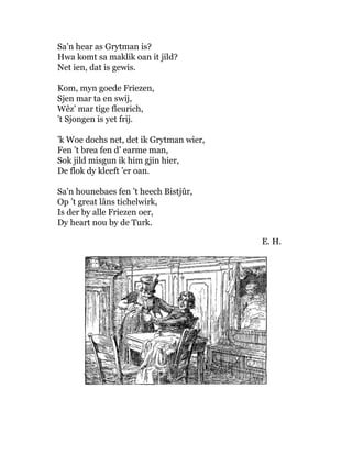 Sa’n hear as Grytman is?
Hwa komt sa maklik oan it jild?
Net ien, dat is gewis.
Kom, myn goede Friezen,
Sjen mar ta en swij,
Wêz’ mar tige fleurich,
’t Sjongen is yet frij.
’k Woe dochs net, det ik Grytman wier,
Fen ’t brea fen d’ earme man,
Sok jild misgun ik him gjin hier,
De flok dy kleeft ’er oan.
Sa’n hounebaes fen ’t heech Bistjûr,
Op ’t great lâns tichelwirk,
Is der by alle Friezen oer,
Dy heart nou by de Turk.
E. H.
 