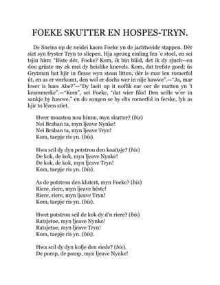 FOEKE SKUTTER EN HOSPES-TRYN.
De Sneins op de neidei kaem Foeke yn de jachtweide stappen. Dêr
siet syn fryster Tryn to sliepen. Hja sprong einling fen ’e stoel, en sei
tsjin him: “Biste dêr, Foeke? Kom, ik bin bliid, det ik dy sjuch—en
dou griiste my ek mei dy heislike knevels. Kom, dat trefste goed; ús
Grytman hat hjir in flesse wyn stean litten, dêr is mar ien romerfol
út, en as er werkomt, den wol er dochs wer in nije hawwe”.—“Ja, mar
hwer is baes Abe?”—“Dy laeit op it noflik ear oer de matten yn ’t
keammerke”.—“Kom”, sei Foeke, “dat wier fiks! Den scille w’er in
sankje by hawwe,” en do songen se by elts romerfol in ferske, lyk as
hjir to lêzen stiet.
Hwer moastou nou hinne, myn skutter? (bis)
Nei Braban ta, myn ljeave Nynke!
Nei Braban ta, myn ljeave Tryn!
Kom, taepje ris yn. (bis).
Hwa scil dy dyn potstrou den koaitsje? (bis)
De kok, de kok, myn ljeave Nynke!
De kok, de kok, myn ljeave Tryn!
Kom, taepje ris yn. (bis).
As de potstrou den klutert, myn Foeke? (bis)
Riere, riere, myn ljeave bêste!
Riere, riere, myn ljeave Tryn!
Kom, taepje ris yn. (bis).
Hwet potstrou scil de kok dy d’n riere? (bis)
Ratsjetoe, myn ljeave Nynke!
Ratsjetoe, myn ljeave Tryn!
Kom, taepje ris yn. (bis).
Hwa scil dy dyn kofje den siede? (bis).
De pomp, de pomp, myn ljeave Nynke!
 