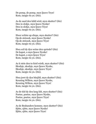 De pomp, de pomp, myn ljeave Tryn!
Kom, taepje ris yn. (bis).
As de saed den kâld wird, myn skutter? (bis)
Den in slokje, myn ljeave Nynke!
Den in slokje, myn ljeave Tryn!
Kom, taepje ris yn. (bis).
Hwer scilste op sliepe, myn skutter? (bis)
Op de striesek, myn ljeave Nynke!
Op de striesek, myn ljeave Tryn!
Kom, taepje ris yn. (bis).
Hwa scil dy dyn wrine den spriede? (bis)
De kapot, o myn ljeave Nynke!
De kapot, o myn ljeave Tryn!
Kom, taepje ris yn. (bis).
As it strie den to hird wirdt, myn skutter? (bis)
Skodzje, skodzje, myn ljeave Nynke,
Skodzje, skodzje, myn ljeave Tryn!
Kom, taepje ris yn. (bis).
Hwa jowt dy dyn bûsjild, myn skutter? (bis)
Keuning Willem, myn ljeave Nynke,
Keuning Willem, myn ljeave Tryn!
Kom, taepje ris yn. (bis).
As de tiid dy den lang falt, myn skutter? (bis)
Poetse, poetse, myn ljeave Nynke,
Poetse, poetse, myn ljeave Tryn!
Kom, taepje ris yn. (bis).
As de Brabanders komme, myn skutter? (bis)
Sjitte, sjitte, myn ljeave Nynke!
Sjitte, sjitte, myn ljeave Tryn!
 