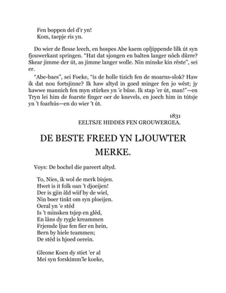 Fen boppen del d’r yn!
Kom, taepje ris yn.
Do wier de flesse leech, en hospes Abe kaem opljippende lilk út syn
fjouwerkant springen. “Hat dat sjongen en balten langer nôch dûrre?
Skear jimme der út, as jimme langer wolle. Nin minske kin rêste”, sei
er.
“Abe-baes”, sei Foeke, “is de holle tizich fen de moarns-slok? Haw
ik dat nou fortsjinne? Ik haw altyd in goed minger fen jo wêst; jy
hawwe mannich fen myn stûrkes yn ’e bûse. Ik stap ’er út, man!”—en
Tryn lei him de foarste finger oer de knevels, en joech him in tútsje
yn ’t foarhús—en do wier ’t út.
1831
EELTSJE HIDDES FEN GROUWERGEA.
DE BESTE FREED YN LJOUWTER
MERKE.
Voys: De bochel die pareert altyd.
To, Nies, ik wol de merk bisjen.
Hwet is it folk oan ’t djoeijen!
Der is gjin âld wiif by de wiel,
Nin boer tinkt om syn ploeijen.
Oeral yn ’e stêd
Is ’t minsken tsjep en glêd,
En lâns dy rygle kreammen
Frjemde ljue fen fier en hein,
Bern by hiele teammen;
De stêd is hjoed oerein.
Gleone Koen dy stiet ’er al
Mei syn forskimm’le koeke,
 