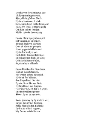 De skarren for de flauwe ljue
Lit hy syn mingers rûke.
Sjen, dêr is gûchler Murk,
Hy is al drok oan ’t wirk.
Sjen, Nies, hwet mâlle freanjen!
Roel, syn feint, is mei to gong
Om hjar sels to leanjen
Mei in tsjokke boerepong.
Gauke bliest op syn trompet,
Set wangen as in bonge.
Bonsen mei syn klarinet
Gûlt ek al om ús pongen.
Hwet gappet Gelf der nei!
Hy is der heal yn wei.
Gelf, Gelf, dou wirdste lûse;
In pongeleger docht in taest.
Gelf slacht op syn bûse,
Ja, man hy is al leech.
Geale Romkes fen Sân-Lean
Is ek al moai bitritsen,
For tritich goune bûterjild,
Hy is ’er fen bilitsen.
Jan fingerhoed dêr nêst
Dy docht ek fiks syn bêst.
Hy tipelt mei syn fingers,
“Dêr is er net, en dêr is ’t wêst”.
In sûr fortsjinne goune
Skoert hy sa yn syn nêst.
Kom, gean wy by dy snaken wei,
Ik wol mei dy nei boppen.
Jakle Rientses fen Blauhûs
Dy hat ús niis al roppen,
Wy fleane nei de Kroan
 