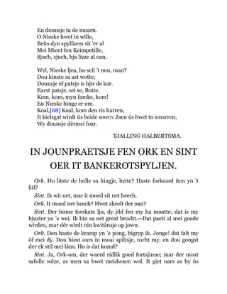 En dounsje ta de moarn.
O Nieske hwet in wille,
Beits dyn spylfaem sit ’er al
Mei Mient fen Keimpetille,
Sjuch, sjuch, hja lizze al oan.
Wel, Nieske ljea, ho scil ’t nou, man?
Dou kinste sa ast wotte;
Dounsje ef patsje is hjir de kar.
Earst patsje, sei se, Botte.
Kom, kom, myn famke, kom!
En Nieske hinge er om.
Koal,[68] Koal, kom den ris harren,
It kielsgat wirdt ús beide soor;v Jaen ús hwet to smarren,
Wy dounsje dêrmei foar.
TJALLING HALBERTSMA.
IN JOUNPRAETSJE FEN ORK EN SINT
OER IT BANKEROTSPYLJEN.
Ork. Ho litste de holle sa hingje, heite? Haste forkeard iten yn ’t
liif?
Sint. Ik wit net, mar it moed sit net heech.
Ork. It moed net heech? Hwet skeelt der oan?
Sint. Der binne forskate lju, dy jild fen my ha moatte; dat is my
bjuster yn ’e wei. Ik bin sa net great brocht.—Dat paeit al mei goede
wirden, mar dêr wirdt nin kwitânsje op jown.
Ork. Den haste de kramp yn ’e pong, bigryp ik. Jonge! dat falt my
ôf mei dy. Dou hiest oars in moai spiltsje, tocht my, en dou gongst
der ek stil mei lâns. Ho is dat komd?
Sint. Ja, Ork-om, der waerd ridlik goed fortsjinne; mar der moat
safolle wêze, as men sa hwet meidwaen wol. It giet oars as by ús
 