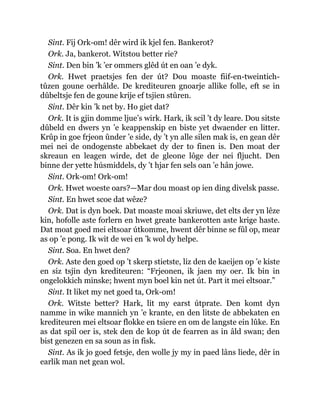 Sint. Fij Ork-om! dêr wird ik kjel fen. Bankerot?
Ork. Ja, bankerot. Witstou better rie?
Sint. Den bin ’k ’er ommers glêd út en oan ’e dyk.
Ork. Hwet praetsjes fen der út? Dou moaste fiif-en-tweintich-
tûzen goune oerhâlde. De krediteuren gnoarje allike folle, eft se in
dûbeltsje fen de goune krije ef tsjien stûren.
Sint. Dêr kin ’k net by. Ho giet dat?
Ork. It is gjin domme ljue’s wirk. Hark, ik scil ’t dy leare. Dou sitste
dûbeld en dwers yn ’e keappenskip en biste yet dwaender en litter.
Krûp in goe frjeon ûnder ’e side, dy ’t yn alle silen mak is, en gean dêr
mei nei de ondogenste abbekaet dy der to finen is. Den moat der
skreaun en leagen wirde, det de gleone lôge der nei fljucht. Den
binne der yette húsmiddels, dy ’t hjar fen sels oan ’e hân jowe.
Sint. Ork-om! Ork-om!
Ork. Hwet woeste oars?—Mar dou moast op ien ding divelsk passe.
Sint. En hwet scoe dat wêze?
Ork. Dat is dyn boek. Dat moaste moai skriuwe, det elts der yn lêze
kin, hofolle aste forlern en hwet greate bankerotten aste krige haste.
Dat moat goed mei eltsoar útkomme, hwent dêr binne se fûl op, mear
as op ’e pong. Ik wit de wei en ’k wol dy helpe.
Sint. Soa. En hwet den?
Ork. Aste den goed op ’t skerp stietste, liz den de kaeijen op ’e kiste
en siz tsjin dyn krediteuren: “Frjeonen, ik jaen my oer. Ik bin in
ongelokkich minske; hwent myn boel kin net út. Part it mei eltsoar.”
Sint. It liket my net goed ta, Ork-om!
Ork. Witste better? Hark, lit my earst útprate. Den komt dyn
namme in wike mannich yn ’e krante, en den litste de abbekaten en
krediteuren mei eltsoar flokke en tsiere en om de langste ein lûke. En
as dat spil oer is, stek den de kop út de fearren as in âld swan; den
bist genezen en sa soun as in fisk.
Sint. As ik jo goed fetsje, den wolle jy my in paed lâns liede, dêr in
earlik man net gean wol.
 