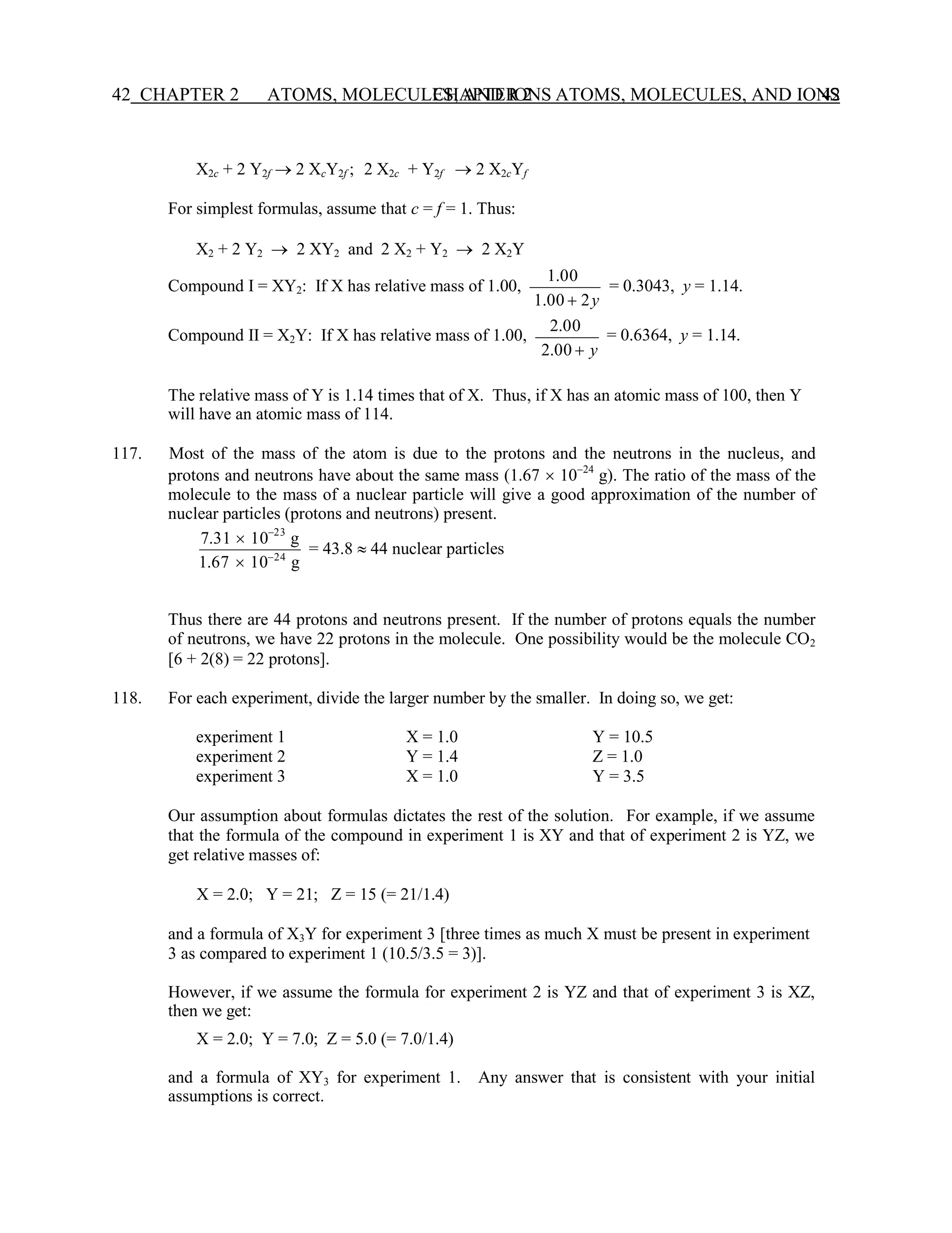 CHAPTER 2 ATOMS, MOLECULES, AND IONS 42
42 CHAPTER 2 ATOMS, MOLECULES, AND IONS
X2c + 2 Y2f → 2 XcY2f ; 2 X2c + Y2f → 2 X2cYf
For simplest formulas, assume that c = f = 1. Thus:
X2 + 2 Y2 → 2 XY2 and 2 X2 + Y2 → 2 X2Y
Compound I = XY2: If X has relative mass of 1.00,
Compound II = X2Y: If X has relative mass of 1.00,
1.00
1.00 + 2y
2.00
2.00 + y
= 0.3043, y = 1.14.
= 0.6364, y = 1.14.
The relative mass of Y is 1.14 times that of X. Thus, if X has an atomic mass of 100, then Y
will have an atomic mass of 114.
117. Most of the mass of the atom is due to the protons and the neutrons in the nucleus, and
protons and neutrons have about the same mass (1.67  10−24
g). The ratio of the mass of the
molecule to the mass of a nuclear particle will give a good approximation of the number of
nuclear particles (protons and neutrons) present.
7.31  10−23
g
1.67  10−24
g
= 43.8  44 nuclear particles
Thus there are 44 protons and neutrons present. If the number of protons equals the number
of neutrons, we have 22 protons in the molecule. One possibility would be the molecule CO2
[6 + 2(8) = 22 protons].
118. For each experiment, divide the larger number by the smaller. In doing so, we get:
experiment 1 X = 1.0 Y = 10.5
experiment 2 Y = 1.4 Z = 1.0
experiment 3 X = 1.0 Y = 3.5
Our assumption about formulas dictates the rest of the solution. For example, if we assume
that the formula of the compound in experiment 1 is XY and that of experiment 2 is YZ, we
get relative masses of:
X = 2.0; Y = 21; Z = 15 (= 21/1.4)
and a formula of X3Y for experiment 3 [three times as much X must be present in experiment
3 as compared to experiment 1 (10.5/3.5 = 3)].
However, if we assume the formula for experiment 2 is YZ and that of experiment 3 is XZ,
then we get:
X = 2.0; Y = 7.0; Z = 5.0 (= 7.0/1.4)
and a formula of XY3 for experiment 1. Any answer that is consistent with your initial
assumptions is correct.
 