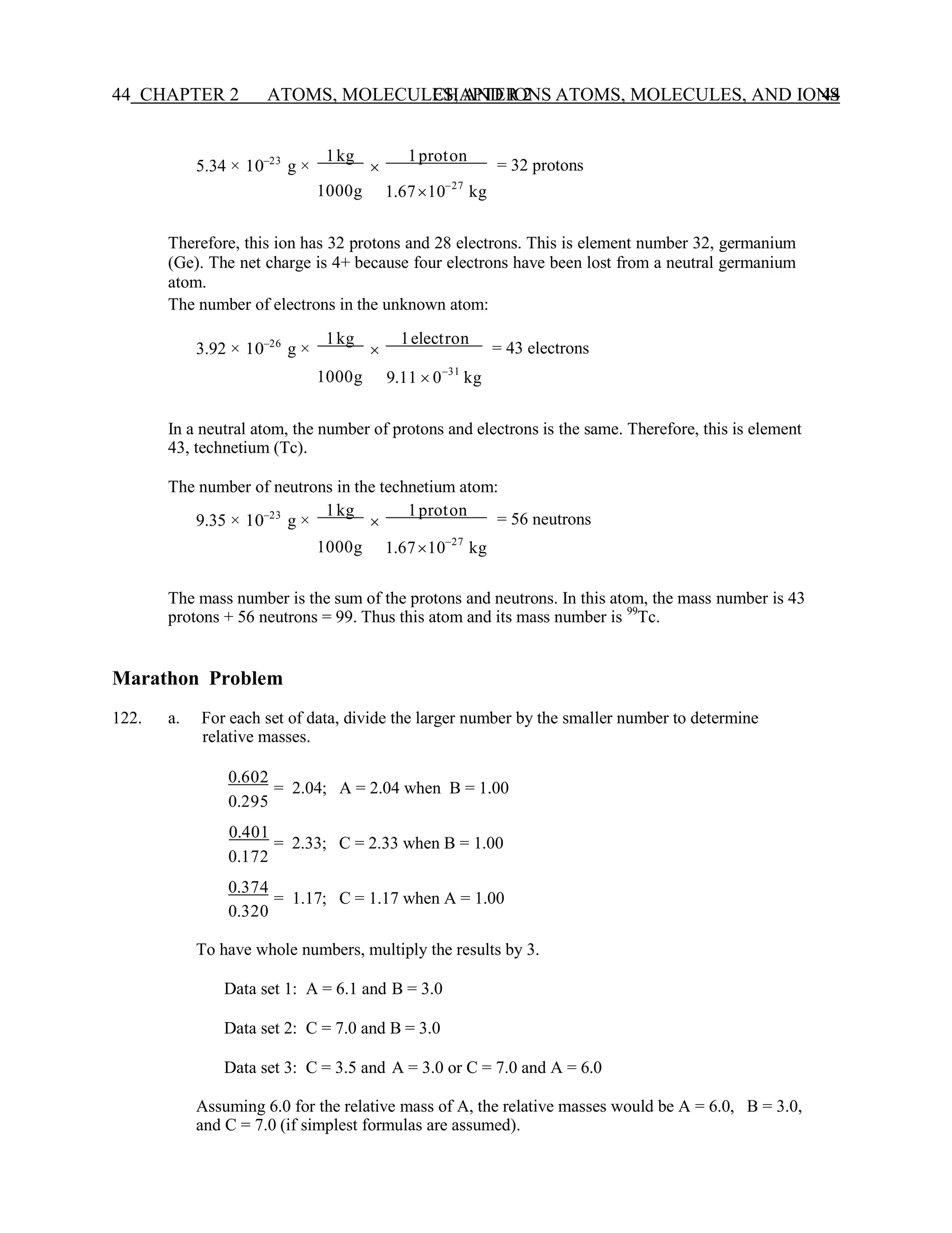 CHAPTER 2 ATOMS, MOLECULES, AND IONS 44
44 CHAPTER 2 ATOMS, MOLECULES, AND IONS
5.34 × 10−23
g ×
1kg

1proton
= 32 protons
1000g 1.6710−27
kg
Therefore, this ion has 32 protons and 28 electrons. This is element number 32, germanium
(Ge). The net charge is 4+ because four electrons have been lost from a neutral germanium
atom.
The number of electrons in the unknown atom:
3.92 × 10−26
g ×
1kg

1electron
= 43 electrons
1000g 9.11  0−31
kg
In a neutral atom, the number of protons and electrons is the same. Therefore, this is element
43, technetium (Tc).
The number of neutrons in the technetium atom:
9.35 × 10−23
g ×
1kg

1proton
= 56 neutrons
1000g 1.6710−27
kg
The mass number is the sum of the protons and neutrons. In this atom, the mass number is 43
protons + 56 neutrons = 99. Thus this atom and its mass number is 99
Tc.
Marathon Problem
122. a. For each set of data, divide the larger number by the smaller number to determine
relative masses.
0.602
= 2.04; A = 2.04 when B = 1.00
0.295
0.401
= 2.33; C = 2.33 when B = 1.00
0.172
0.374
= 1.17; C = 1.17 when A = 1.00
0.320
To have whole numbers, multiply the results by 3.
Data set 1: A = 6.1 and B = 3.0
Data set 2: C = 7.0 and B = 3.0
Data set 3: C = 3.5 and A = 3.0 or C = 7.0 and A = 6.0
Assuming 6.0 for the relative mass of A, the relative masses would be A = 6.0, B = 3.0,
and C = 7.0 (if simplest formulas are assumed).
 