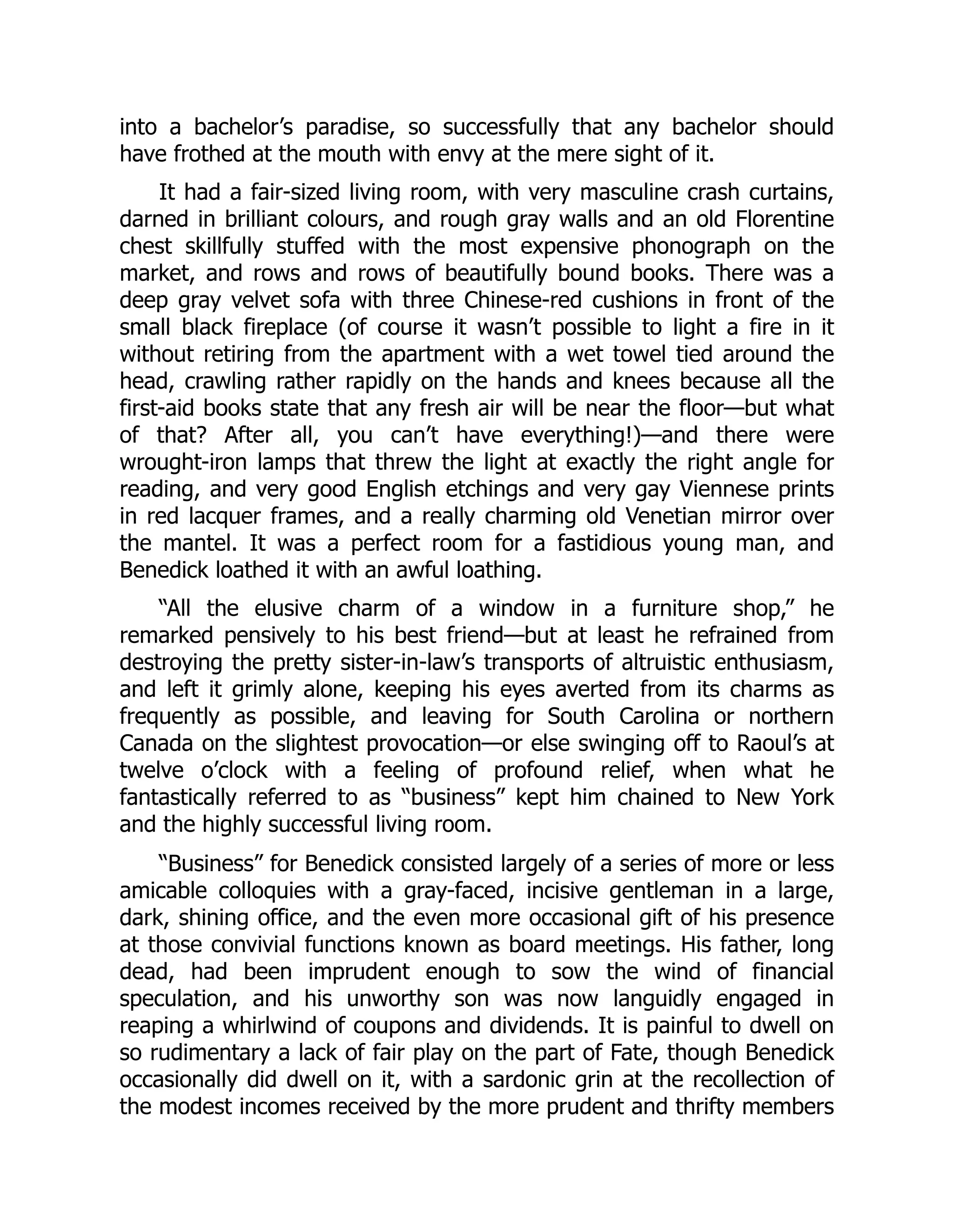 into a bachelor’s paradise, so successfully that any bachelor should
have frothed at the mouth with envy at the mere sight of it.
It had a fair-sized living room, with very masculine crash curtains,
darned in brilliant colours, and rough gray walls and an old Florentine
chest skillfully stuffed with the most expensive phonograph on the
market, and rows and rows of beautifully bound books. There was a
deep gray velvet sofa with three Chinese-red cushions in front of the
small black fireplace (of course it wasn’t possible to light a fire in it
without retiring from the apartment with a wet towel tied around the
head, crawling rather rapidly on the hands and knees because all the
first-aid books state that any fresh air will be near the floor—but what
of that? After all, you can’t have everything!)—and there were
wrought-iron lamps that threw the light at exactly the right angle for
reading, and very good English etchings and very gay Viennese prints
in red lacquer frames, and a really charming old Venetian mirror over
the mantel. It was a perfect room for a fastidious young man, and
Benedick loathed it with an awful loathing.
“All the elusive charm of a window in a furniture shop,” he
remarked pensively to his best friend—but at least he refrained from
destroying the pretty sister-in-law’s transports of altruistic enthusiasm,
and left it grimly alone, keeping his eyes averted from its charms as
frequently as possible, and leaving for South Carolina or northern
Canada on the slightest provocation—or else swinging off to Raoul’s at
twelve o’clock with a feeling of profound relief, when what he
fantastically referred to as “business” kept him chained to New York
and the highly successful living room.
“Business” for Benedick consisted largely of a series of more or less
amicable colloquies with a gray-faced, incisive gentleman in a large,
dark, shining office, and the even more occasional gift of his presence
at those convivial functions known as board meetings. His father, long
dead, had been imprudent enough to sow the wind of financial
speculation, and his unworthy son was now languidly engaged in
reaping a whirlwind of coupons and dividends. It is painful to dwell on
so rudimentary a lack of fair play on the part of Fate, though Benedick
occasionally did dwell on it, with a sardonic grin at the recollection of
the modest incomes received by the more prudent and thrifty members
 