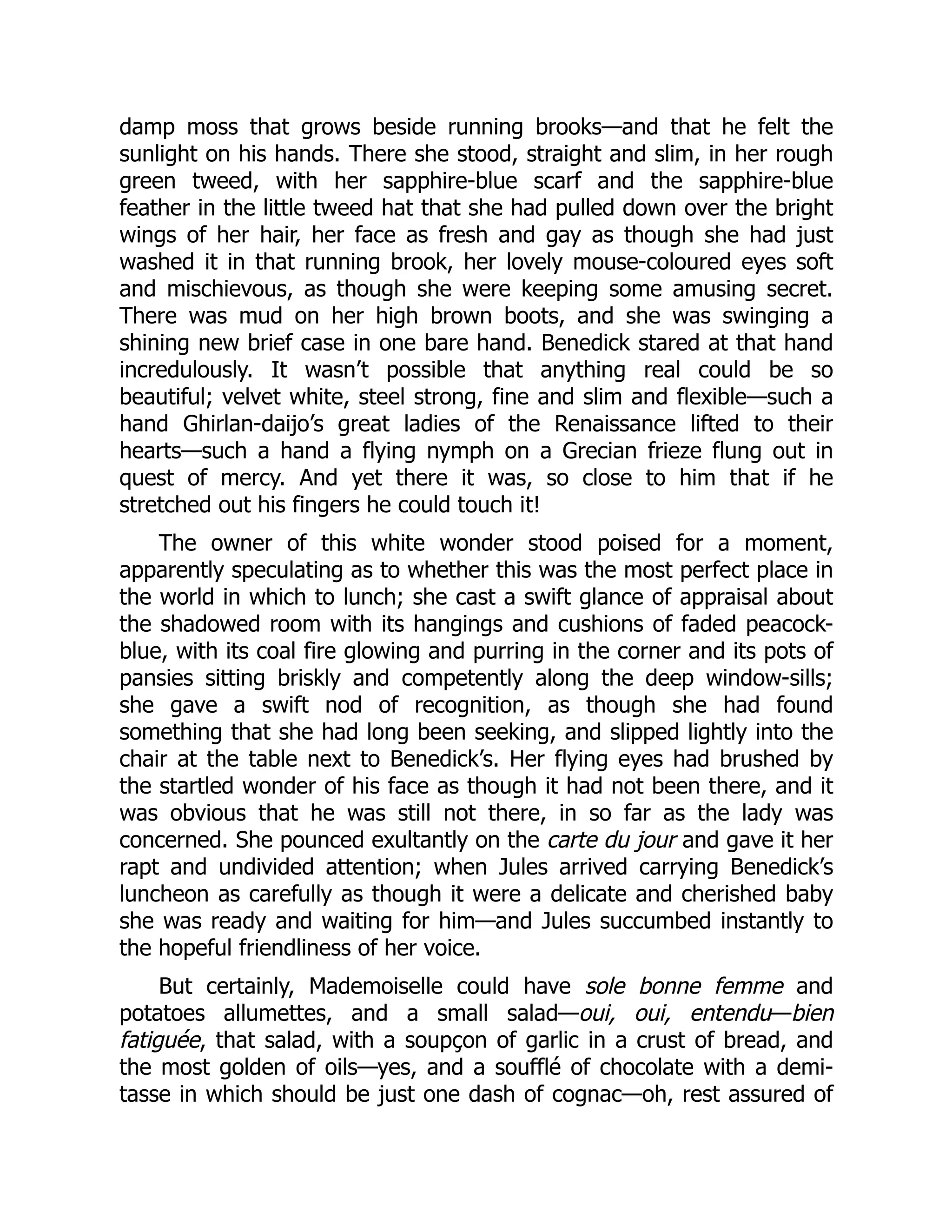 damp moss that grows beside running brooks—and that he felt the
sunlight on his hands. There she stood, straight and slim, in her rough
green tweed, with her sapphire-blue scarf and the sapphire-blue
feather in the little tweed hat that she had pulled down over the bright
wings of her hair, her face as fresh and gay as though she had just
washed it in that running brook, her lovely mouse-coloured eyes soft
and mischievous, as though she were keeping some amusing secret.
There was mud on her high brown boots, and she was swinging a
shining new brief case in one bare hand. Benedick stared at that hand
incredulously. It wasn’t possible that anything real could be so
beautiful; velvet white, steel strong, fine and slim and flexible—such a
hand Ghirlan-daijo’s great ladies of the Renaissance lifted to their
hearts—such a hand a flying nymph on a Grecian frieze flung out in
quest of mercy. And yet there it was, so close to him that if he
stretched out his fingers he could touch it!
The owner of this white wonder stood poised for a moment,
apparently speculating as to whether this was the most perfect place in
the world in which to lunch; she cast a swift glance of appraisal about
the shadowed room with its hangings and cushions of faded peacock-
blue, with its coal fire glowing and purring in the corner and its pots of
pansies sitting briskly and competently along the deep window-sills;
she gave a swift nod of recognition, as though she had found
something that she had long been seeking, and slipped lightly into the
chair at the table next to Benedick’s. Her flying eyes had brushed by
the startled wonder of his face as though it had not been there, and it
was obvious that he was still not there, in so far as the lady was
concerned. She pounced exultantly on the carte du jour and gave it her
rapt and undivided attention; when Jules arrived carrying Benedick’s
luncheon as carefully as though it were a delicate and cherished baby
she was ready and waiting for him—and Jules succumbed instantly to
the hopeful friendliness of her voice.
But certainly, Mademoiselle could have sole bonne femme and
potatoes allumettes, and a small salad—oui, oui, entendu—bien
fatiguée, that salad, with a soupçon of garlic in a crust of bread, and
the most golden of oils—yes, and a soufflé of chocolate with a demi-
tasse in which should be just one dash of cognac—oh, rest assured of
 