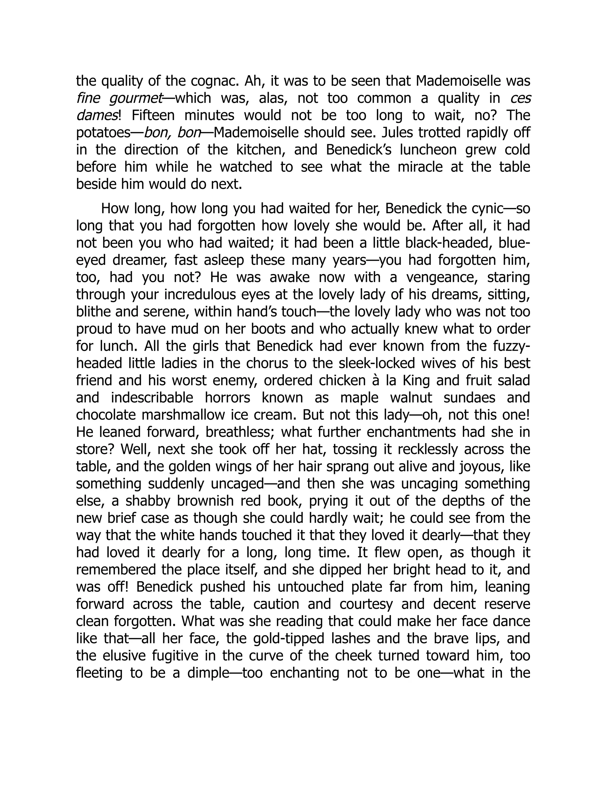 the quality of the cognac. Ah, it was to be seen that Mademoiselle was
fine gourmet—which was, alas, not too common a quality in ces
dames! Fifteen minutes would not be too long to wait, no? The
potatoes—bon, bon—Mademoiselle should see. Jules trotted rapidly off
in the direction of the kitchen, and Benedick’s luncheon grew cold
before him while he watched to see what the miracle at the table
beside him would do next.
How long, how long you had waited for her, Benedick the cynic—so
long that you had forgotten how lovely she would be. After all, it had
not been you who had waited; it had been a little black-headed, blue-
eyed dreamer, fast asleep these many years—you had forgotten him,
too, had you not? He was awake now with a vengeance, staring
through your incredulous eyes at the lovely lady of his dreams, sitting,
blithe and serene, within hand’s touch—the lovely lady who was not too
proud to have mud on her boots and who actually knew what to order
for lunch. All the girls that Benedick had ever known from the fuzzy-
headed little ladies in the chorus to the sleek-locked wives of his best
friend and his worst enemy, ordered chicken à la King and fruit salad
and indescribable horrors known as maple walnut sundaes and
chocolate marshmallow ice cream. But not this lady—oh, not this one!
He leaned forward, breathless; what further enchantments had she in
store? Well, next she took off her hat, tossing it recklessly across the
table, and the golden wings of her hair sprang out alive and joyous, like
something suddenly uncaged—and then she was uncaging something
else, a shabby brownish red book, prying it out of the depths of the
new brief case as though she could hardly wait; he could see from the
way that the white hands touched it that they loved it dearly—that they
had loved it dearly for a long, long time. It flew open, as though it
remembered the place itself, and she dipped her bright head to it, and
was off! Benedick pushed his untouched plate far from him, leaning
forward across the table, caution and courtesy and decent reserve
clean forgotten. What was she reading that could make her face dance
like that—all her face, the gold-tipped lashes and the brave lips, and
the elusive fugitive in the curve of the cheek turned toward him, too
fleeting to be a dimple—too enchanting not to be one—what in the
 