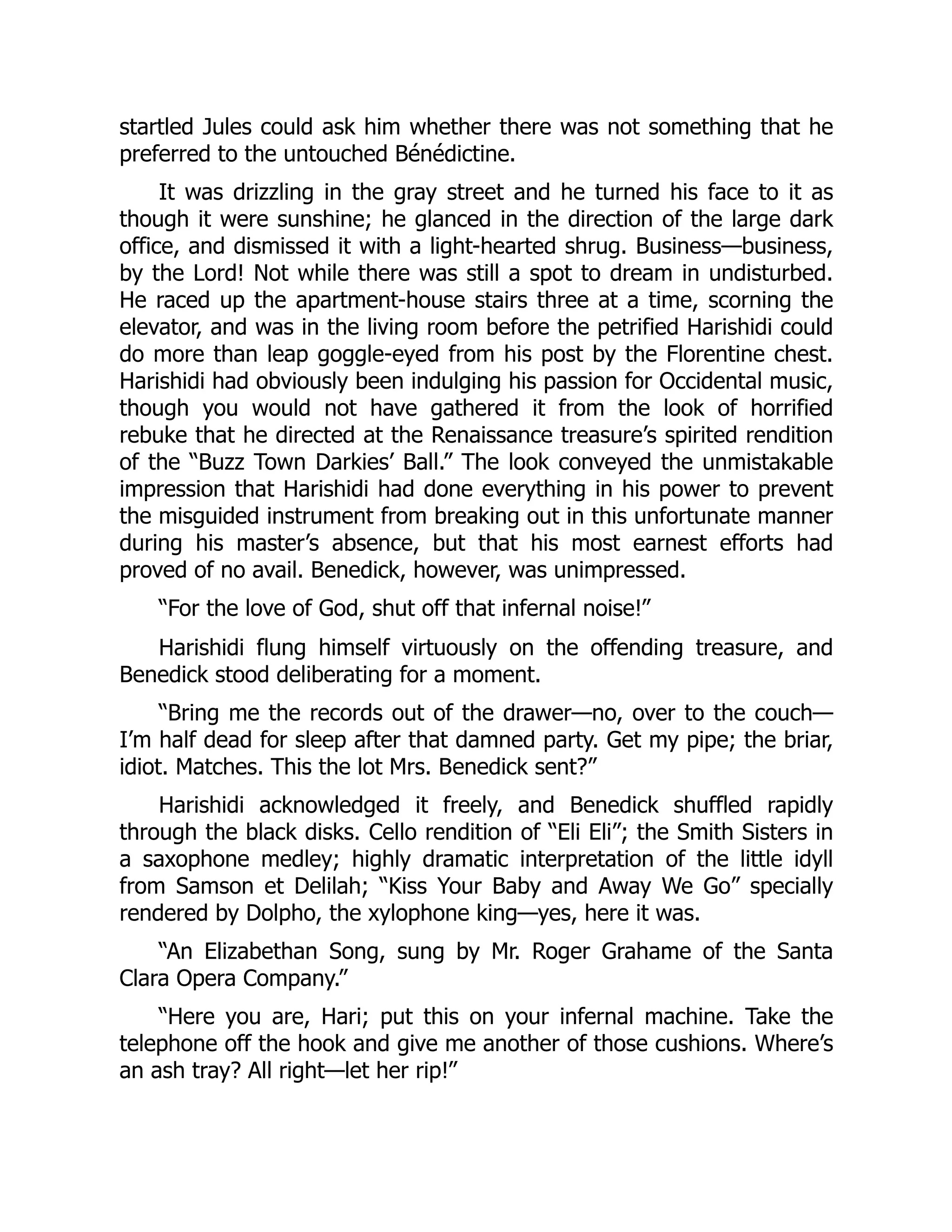 startled Jules could ask him whether there was not something that he
preferred to the untouched Bénédictine.
It was drizzling in the gray street and he turned his face to it as
though it were sunshine; he glanced in the direction of the large dark
office, and dismissed it with a light-hearted shrug. Business—business,
by the Lord! Not while there was still a spot to dream in undisturbed.
He raced up the apartment-house stairs three at a time, scorning the
elevator, and was in the living room before the petrified Harishidi could
do more than leap goggle-eyed from his post by the Florentine chest.
Harishidi had obviously been indulging his passion for Occidental music,
though you would not have gathered it from the look of horrified
rebuke that he directed at the Renaissance treasure’s spirited rendition
of the “Buzz Town Darkies’ Ball.” The look conveyed the unmistakable
impression that Harishidi had done everything in his power to prevent
the misguided instrument from breaking out in this unfortunate manner
during his master’s absence, but that his most earnest efforts had
proved of no avail. Benedick, however, was unimpressed.
“For the love of God, shut off that infernal noise!”
Harishidi flung himself virtuously on the offending treasure, and
Benedick stood deliberating for a moment.
“Bring me the records out of the drawer—no, over to the couch—
I’m half dead for sleep after that damned party. Get my pipe; the briar,
idiot. Matches. This the lot Mrs. Benedick sent?”
Harishidi acknowledged it freely, and Benedick shuffled rapidly
through the black disks. Cello rendition of “Eli Eli”; the Smith Sisters in
a saxophone medley; highly dramatic interpretation of the little idyll
from Samson et Delilah; “Kiss Your Baby and Away We Go” specially
rendered by Dolpho, the xylophone king—yes, here it was.
“An Elizabethan Song, sung by Mr. Roger Grahame of the Santa
Clara Opera Company.”
“Here you are, Hari; put this on your infernal machine. Take the
telephone off the hook and give me another of those cushions. Where’s
an ash tray? All right—let her rip!”
 