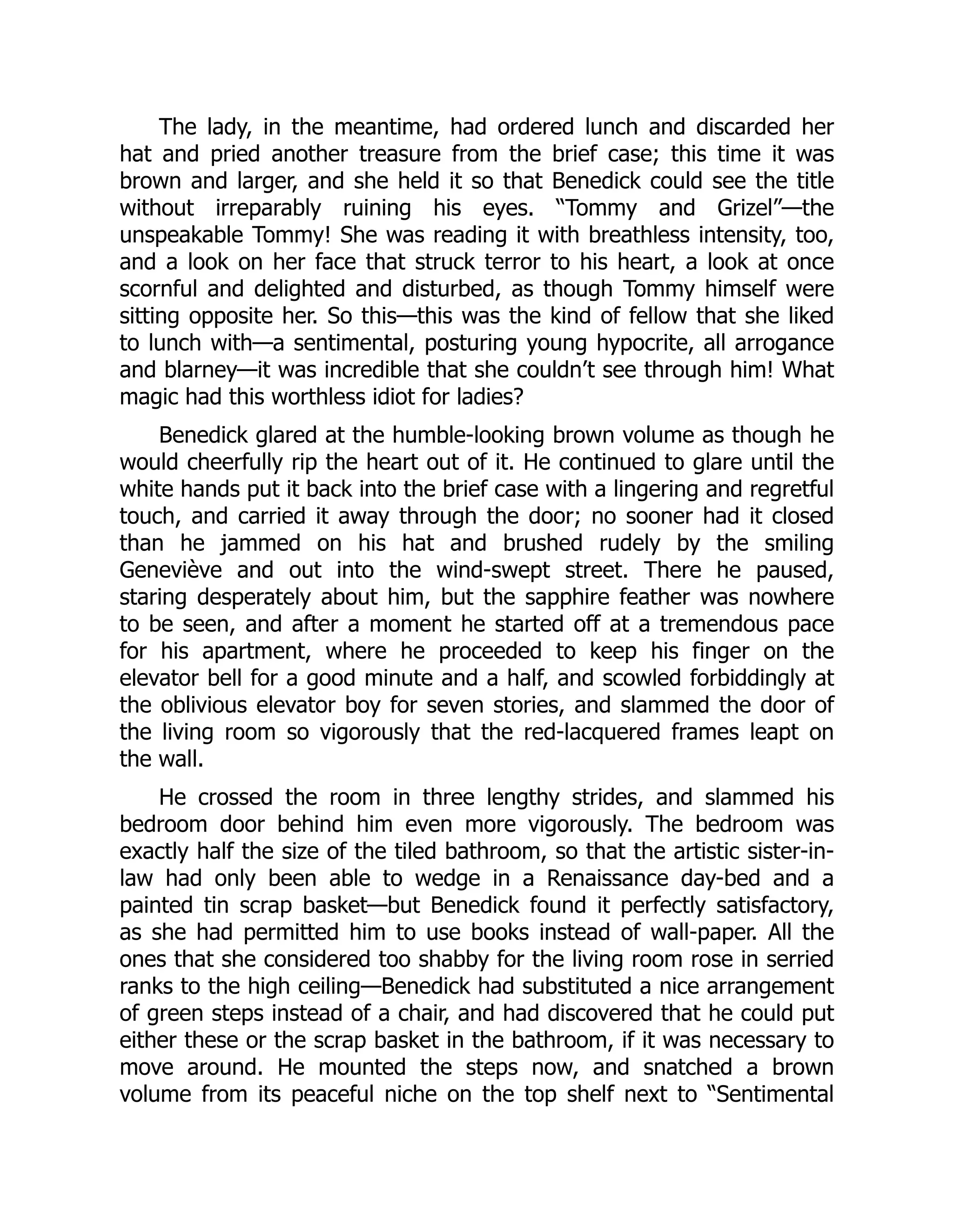 The lady, in the meantime, had ordered lunch and discarded her
hat and pried another treasure from the brief case; this time it was
brown and larger, and she held it so that Benedick could see the title
without irreparably ruining his eyes. “Tommy and Grizel”—the
unspeakable Tommy! She was reading it with breathless intensity, too,
and a look on her face that struck terror to his heart, a look at once
scornful and delighted and disturbed, as though Tommy himself were
sitting opposite her. So this—this was the kind of fellow that she liked
to lunch with—a sentimental, posturing young hypocrite, all arrogance
and blarney—it was incredible that she couldn’t see through him! What
magic had this worthless idiot for ladies?
Benedick glared at the humble-looking brown volume as though he
would cheerfully rip the heart out of it. He continued to glare until the
white hands put it back into the brief case with a lingering and regretful
touch, and carried it away through the door; no sooner had it closed
than he jammed on his hat and brushed rudely by the smiling
Geneviève and out into the wind-swept street. There he paused,
staring desperately about him, but the sapphire feather was nowhere
to be seen, and after a moment he started off at a tremendous pace
for his apartment, where he proceeded to keep his finger on the
elevator bell for a good minute and a half, and scowled forbiddingly at
the oblivious elevator boy for seven stories, and slammed the door of
the living room so vigorously that the red-lacquered frames leapt on
the wall.
He crossed the room in three lengthy strides, and slammed his
bedroom door behind him even more vigorously. The bedroom was
exactly half the size of the tiled bathroom, so that the artistic sister-in-
law had only been able to wedge in a Renaissance day-bed and a
painted tin scrap basket—but Benedick found it perfectly satisfactory,
as she had permitted him to use books instead of wall-paper. All the
ones that she considered too shabby for the living room rose in serried
ranks to the high ceiling—Benedick had substituted a nice arrangement
of green steps instead of a chair, and had discovered that he could put
either these or the scrap basket in the bathroom, if it was necessary to
move around. He mounted the steps now, and snatched a brown
volume from its peaceful niche on the top shelf next to “Sentimental
 