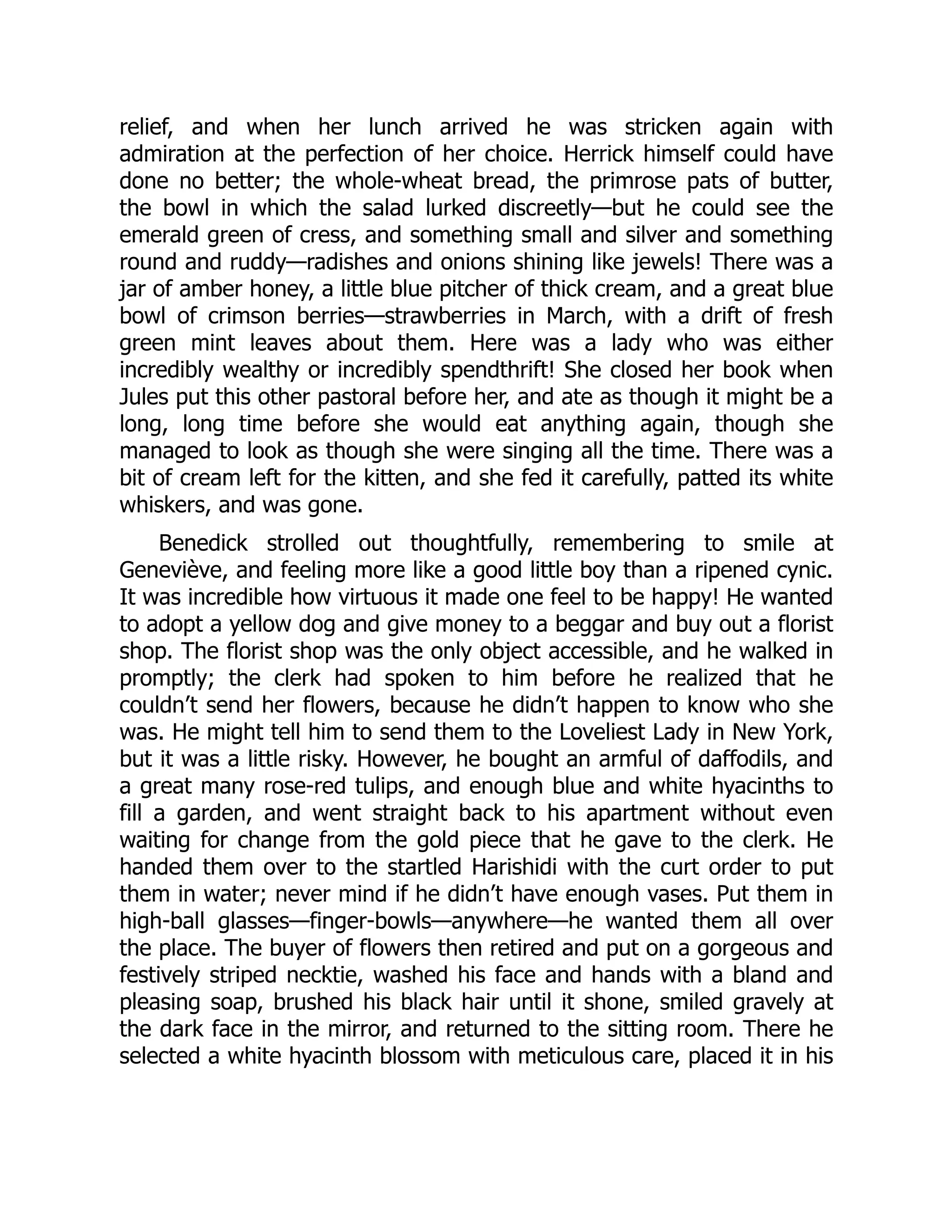 relief, and when her lunch arrived he was stricken again with
admiration at the perfection of her choice. Herrick himself could have
done no better; the whole-wheat bread, the primrose pats of butter,
the bowl in which the salad lurked discreetly—but he could see the
emerald green of cress, and something small and silver and something
round and ruddy—radishes and onions shining like jewels! There was a
jar of amber honey, a little blue pitcher of thick cream, and a great blue
bowl of crimson berries—strawberries in March, with a drift of fresh
green mint leaves about them. Here was a lady who was either
incredibly wealthy or incredibly spendthrift! She closed her book when
Jules put this other pastoral before her, and ate as though it might be a
long, long time before she would eat anything again, though she
managed to look as though she were singing all the time. There was a
bit of cream left for the kitten, and she fed it carefully, patted its white
whiskers, and was gone.
Benedick strolled out thoughtfully, remembering to smile at
Geneviève, and feeling more like a good little boy than a ripened cynic.
It was incredible how virtuous it made one feel to be happy! He wanted
to adopt a yellow dog and give money to a beggar and buy out a florist
shop. The florist shop was the only object accessible, and he walked in
promptly; the clerk had spoken to him before he realized that he
couldn’t send her flowers, because he didn’t happen to know who she
was. He might tell him to send them to the Loveliest Lady in New York,
but it was a little risky. However, he bought an armful of daffodils, and
a great many rose-red tulips, and enough blue and white hyacinths to
fill a garden, and went straight back to his apartment without even
waiting for change from the gold piece that he gave to the clerk. He
handed them over to the startled Harishidi with the curt order to put
them in water; never mind if he didn’t have enough vases. Put them in
high-ball glasses—finger-bowls—anywhere—he wanted them all over
the place. The buyer of flowers then retired and put on a gorgeous and
festively striped necktie, washed his face and hands with a bland and
pleasing soap, brushed his black hair until it shone, smiled gravely at
the dark face in the mirror, and returned to the sitting room. There he
selected a white hyacinth blossom with meticulous care, placed it in his
 