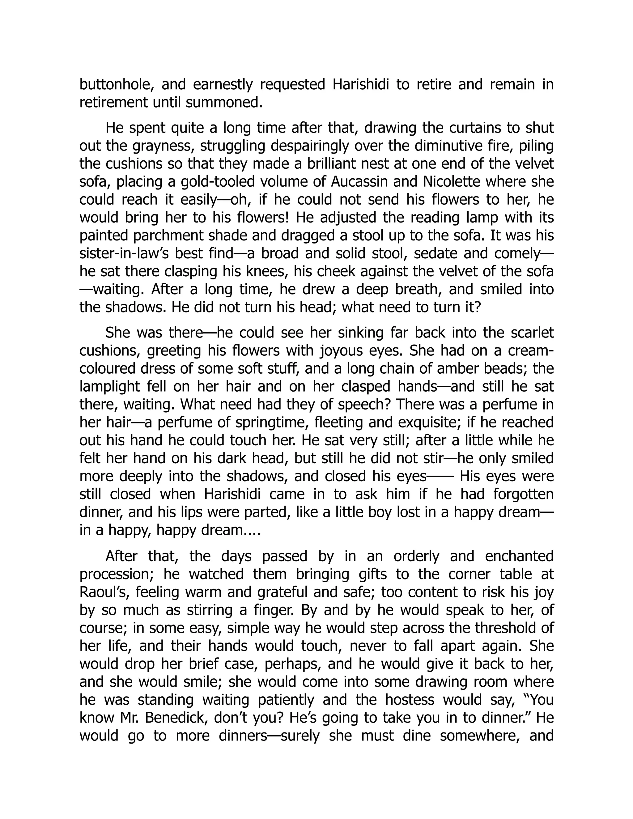 buttonhole, and earnestly requested Harishidi to retire and remain in
retirement until summoned.
He spent quite a long time after that, drawing the curtains to shut
out the grayness, struggling despairingly over the diminutive fire, piling
the cushions so that they made a brilliant nest at one end of the velvet
sofa, placing a gold-tooled volume of Aucassin and Nicolette where she
could reach it easily—oh, if he could not send his flowers to her, he
would bring her to his flowers! He adjusted the reading lamp with its
painted parchment shade and dragged a stool up to the sofa. It was his
sister-in-law’s best find—a broad and solid stool, sedate and comely—
he sat there clasping his knees, his cheek against the velvet of the sofa
—waiting. After a long time, he drew a deep breath, and smiled into
the shadows. He did not turn his head; what need to turn it?
She was there—he could see her sinking far back into the scarlet
cushions, greeting his flowers with joyous eyes. She had on a cream-
coloured dress of some soft stuff, and a long chain of amber beads; the
lamplight fell on her hair and on her clasped hands—and still he sat
there, waiting. What need had they of speech? There was a perfume in
her hair—a perfume of springtime, fleeting and exquisite; if he reached
out his hand he could touch her. He sat very still; after a little while he
felt her hand on his dark head, but still he did not stir—he only smiled
more deeply into the shadows, and closed his eyes—— His eyes were
still closed when Harishidi came in to ask him if he had forgotten
dinner, and his lips were parted, like a little boy lost in a happy dream—
in a happy, happy dream....
After that, the days passed by in an orderly and enchanted
procession; he watched them bringing gifts to the corner table at
Raoul’s, feeling warm and grateful and safe; too content to risk his joy
by so much as stirring a finger. By and by he would speak to her, of
course; in some easy, simple way he would step across the threshold of
her life, and their hands would touch, never to fall apart again. She
would drop her brief case, perhaps, and he would give it back to her,
and she would smile; she would come into some drawing room where
he was standing waiting patiently and the hostess would say, “You
know Mr. Benedick, don’t you? He’s going to take you in to dinner.” He
would go to more dinners—surely she must dine somewhere, and
 