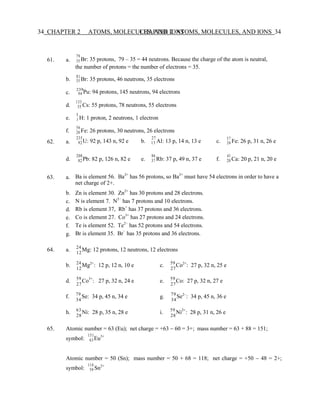 34 CHAPTER 2 ATOMS, MOLECULES, AND IONS
CHAPTER 2 ATOMS, MOLECULES, AND IONS 34
c.
50
61. a.
79
35 Br: 35 protons, 79 – 35 = 44 neutrons. Because the charge of the atom is neutral,
the number of protons = the number of electrons = 35.
81
b. 35 Br: 35 protons, 46 neutrons, 35 electrons
239
94 Pu: 94 protons, 145 neutrons, 94 electrons
133
d. 55 Cs: 55 protons, 78 neutrons, 55 electrons
3
e. 1 H: 1 proton, 2 neutrons, 1 electron
56
f. 26 Fe: 26 protons, 30 neutrons, 26 electrons
62. a.
235
92U: 92 p, 143 n, 92 e b.
27
13 Al: 13 p, 14 n, 13 e c.
57
26 Fe: 26 p, 31 n, 26 e
208
d. 82Pb: 82 p, 126 n, 82 e e.
86
37 Rb: 37 p, 49 n, 37 e f.
41
20 Ca: 20 p, 21 n, 20 e
63. a. Ba is element 56. Ba2+
has 56 protons, so Ba2+
must have 54 electrons in order to have a
net charge of 2+.
b.
c.
d.
e.
f.
g.
Zn is element 30. Zn2+
has 30 protons and 28 electrons.
N is element 7. N3−
has 7 protons and 10 electrons.
Rb is element 37, Rb+
has 37 protons and 36 electrons.
Co is element 27. Co3+
has 27 protons and 24 electrons.
Te is element 52. Te2−
has 52 protons and 54 electrons.
Br is element 35. Br−
has 35 protons and 36 electrons.
64. a. 24
Mg: 12 protons, 12 neutrons, 12 electrons
12
b. 24
Mg2+
: 12 p, 12 n, 10 e c. 59
Co2+
: 27 p, 32 n, 25 e
12 27
d. 59
Co3+
: 27 p, 32 n, 24 e e. 59
Co: 27 p, 32 n, 27 e
27 27
f. 79
Se: 34 p, 45 n, 34 e g. 79
Se2−
: 34 p, 45 n, 36 e
34 34
h. 63
Ni: 28 p, 35 n, 28 e i. 59
Ni2+
: 28 p, 31 n, 26 e
28 28
65. Atomic number = 63 (Eu); net charge = +63 − 60 = 3+; mass number = 63 + 88 = 151;
151
symbol: 63Eu3+
Atomic number = 50 (Sn); mass number = 50 + 68 = 118; net charge = +50 − 48 = 2+;
symbol:
118
Sn2+
 