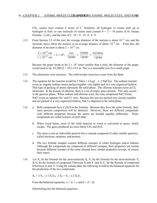 CHAPTER 2 ATOMS, MOLECULES, AND IONS 41
41 CHAPTER 2 ATOMS, MOLECULES, AND IONS
CO2, octane must contain 8 atoms of C. Similarly, all hydrogen in octane ends up as
hydrogen in H2O, so one molecule of octane must contain 9 × 2 = 18 atoms of H. Octane
formula = C8H18, and the ratio of C : H = 8 : 18 or 4 : 9.
112. From Section 2.5 of the text, the average diameter of the nucleus is about 10−13
cm, and the
electrons move about the nucleus at an average distance of about 10−8
cm . From this, the
diameter of an atom is about 2  10−8
cm .
2  10−8
cm
1  10−13
cm
= 2  105
;
1mi
=
1grape
5280ft
=
1grape
63,360in
1grape
Because the grape needs to be 2  105
times smaller than a mile, the diameter of the grape
would need to be 63,360/(2 × 105
)  0.3 in. This is a reasonable size for a small grape.
113. The alchemists were incorrect. The solid residue must have come from the flask.
114. The equation for the reaction would be 2 Na(s) + Cl2(g) → 2 NaCl(s). The sodium reactant
exists as singular sodium atoms packed together very tightly and in a very organized fashion.
This type of packing of atoms represents the solid phase. The chlorine reactant exists as Cl2
molecules. In the picture of chlorine, there is a lot of empty space present. This only occurs
in the gaseous phase. When sodium and chlorine react, the ionic compound NaCl forms.
NaCl exists as separate Na+
and Cl−
ions. Because the ions are packed very closely together
and are packed in a very organized fashion, NaCl is depicted in the solid phase.
115. a. Both compounds have C2H6O as the formula. Because they have the same formula, their
mass percent composition will be identical. However, these are different compounds
with different properties because the atoms are bonded together differently. These
compounds are called isomers of each other.
b. When wood burns, most of the solid material in wood is converted to gases, which
escape. The gases produced are most likely CO2 and H2O.
c. The atom is not an indivisible particle but is instead composed of other smaller particles,
called electrons, neutrons, and protons.
d. The two hydride samples contain different isotopes of either hydrogen and/or lithium.
Although the compounds are composed of different isotopes, their properties are similar
because different isotopes of the same element have similar properties (except, of course,
their mass).
116. Let Xa be the formula for the atom/molecule X, Yb be the formula for the atom/molecule Y,
XcYd be the formula of compound I between X and Y, and XeYf be the formula of compound
II between X and Y. Using the volume data, the following would be the balanced equations for
the production of the two compounds.
Xa + 2 Yb → 2 XcYd; 2 Xa + Yb → 2 XeYf
From the balanced equations, a = 2c = e and b = d = 2f.
Substituting into the balanced equations:
 